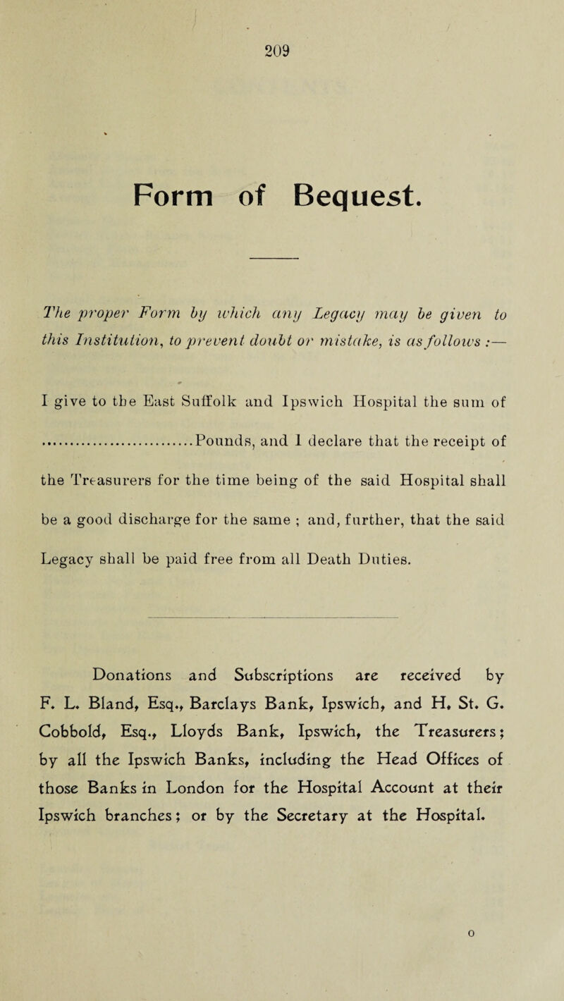 Form of Bequest. The proper Form by which any Legacy may be given to this Institution, to prevent doubt or mistake, is as follows :— I give to the East Suffolk and Ipswich Hospital the sum of .Pounds, and 1 declare that the receipt of the Treasurers for the time being of the said Hospital shall be a good discharge for the same ; and, further, that the said Legacy shall be paid free from all Death Duties. Donations and Subscriptions are received by F. L. Bland, Esq., Barclays Bank, Ipswich, and Ht St. G. Cobbold, Esq., Lloyds Bank, Ipswich, the Treasurers; by all the Ipswich Banks, including the Head Offices of those Banks in London for the Hospital Account at their Ipswich branches; or by the Secretary at the Hospital. o