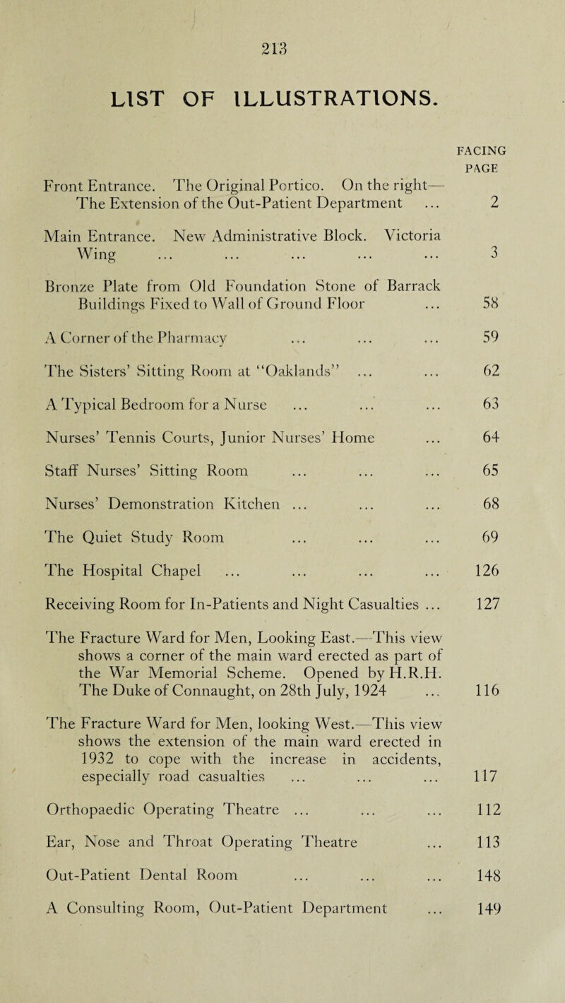 LIST OF ILLUSTRATIONS. FACING PAGE Front Entrance. The Original Portico. On the right— The Extension of the Out-Patient Department ... 2 Main Entrance. New Administrative Block. Victoria Wing ... ... ... ... ... 3 Bronze Plate from Old Foundation Stone of Barrack Buildings Fixed to Wall of Ground Floor ... 58 A Corner of the Pharmacy ... • ■ • • ■ • 59 The Sisters’ Sitting Room at “Oaklands” ... ... 62 A Typical Bedroom for a Nurse ... ... ... 63 Nurses’ Tennis Courts, Junior Nurses’ Home ... 64 Staff Nurses’ Sitting Room ... ... ... 65 Nurses’ Demonstration Kitchen ... ... ... 68 The Quiet Study Room ... ... ... 69 The Hospital Chapel ... ... ... ... 126 Receiving Room for In-Patients and Night Casualties ... 127 The Fracture Ward for Men, Looking East.—This view shows a corner of the main ward erected as part of the War Memorial Scheme. Opened byH.R.H. The Duke of Connaught, on 28th July, 1924 ... 116 The Fracture Ward for Men, looking West.—This view shows the extension of the main ward erected in 1932 to cope with the increase in accidents, especially road casualties ... ... ... 117 Orthopaedic Operating Theatre ... ... ... 112 Ear, Nose and Throat Operating Theatre ... 113 Out-Patient Dental Room ... ... ... 148 A Consulting Room, Out-Patient Department ... 149