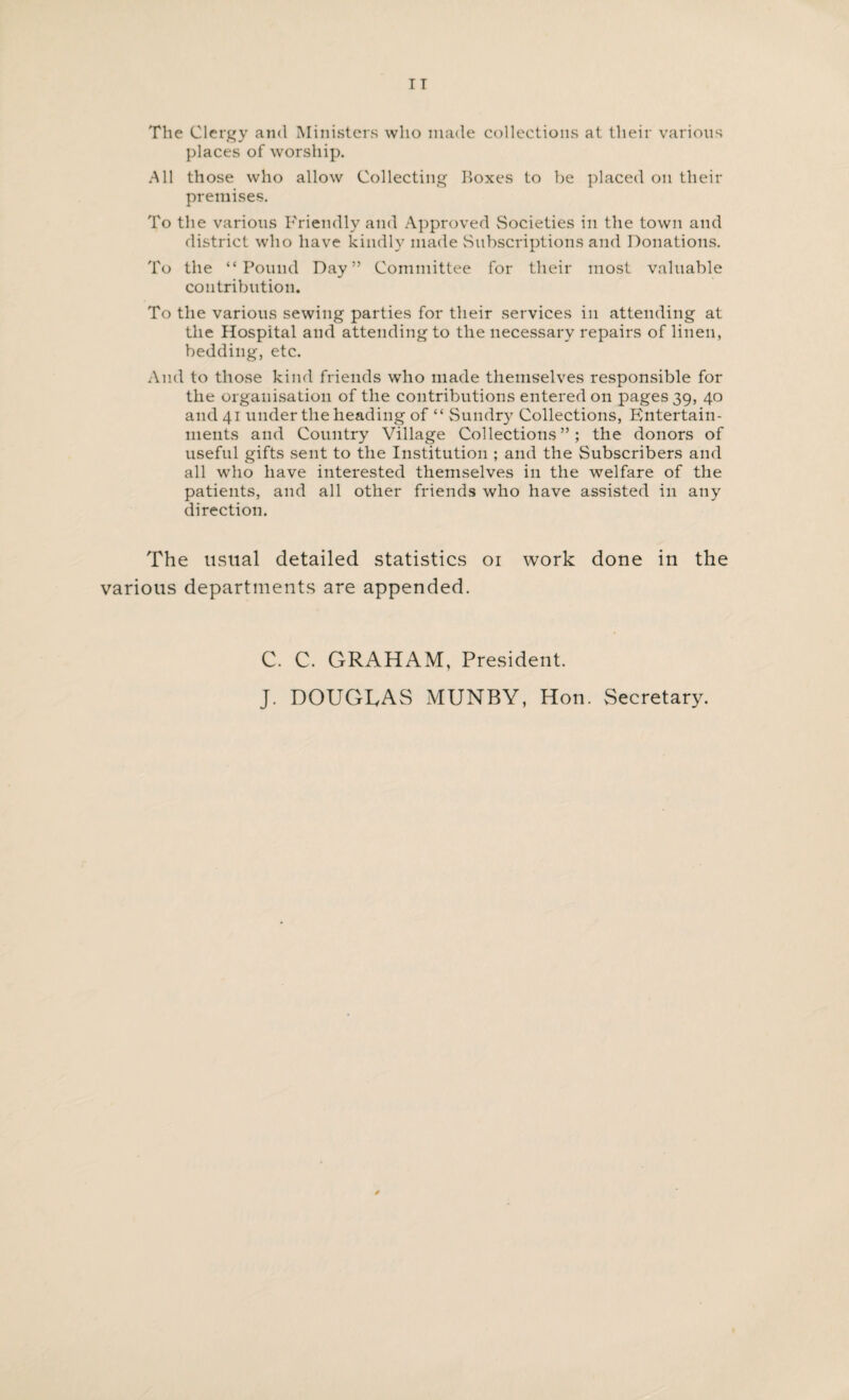 The Clergy and Ministers who made collections at their various places of worship. All those who allow Collecting Boxes to be placed on their premises. To the various Friendly and Approved Societies in the town and district who have kindly made Subscriptions and Donations. To the “Pound Day” Committee for their most valuable contribution. To the various sewing parties for their services in attending at the Hospital and attending to the necessary repairs of linen, bedding, etc. And to those kind friends who made themselves responsible for the organisation of the contributions entered on pages 39, 40 and 41 under the heading of “ Sundry Collections, Entertain¬ ments and Country Village Collections”; the donors of useful gifts sent to the Institution ; and the Subscribers and all who have interested themselves in the welfare of the patients, and all other friends who have assisted in any direction. The usual detailed statistics 01 work done in the various departments are appended. C. C. GRAHAM, President. J. DOUGLAS MUNBY, Hon. Secretary.
