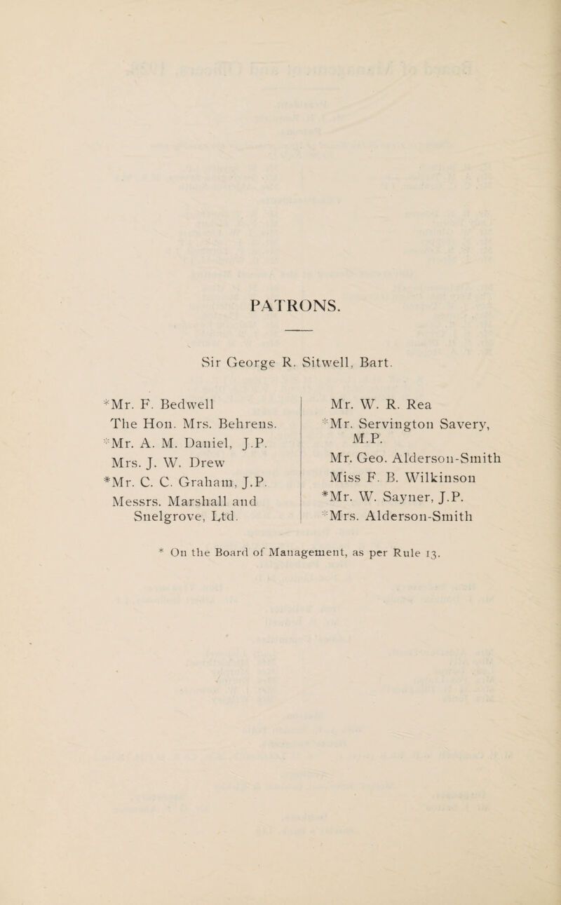 PATRONS. Sir George R. *Mr. F. Bedwell The Hon. Mrs. Behrens. *Mr. A. M. Daniel, J.P. Mrs. J. W, Drew #Mr. C. C. Graham, J.P. Messrs. Marshall and Snelgrove, L,td. Sitwell, Bart. Mr. W. R. Rea *Mr. Servington Savery, M.P. Mr. Geo. Alderson-Smith Miss F. B. Wilkinson *Mr. W. Sayner, J.P. Mrs. Alderson-Smith * On the Board of Management, as per Rule 13.