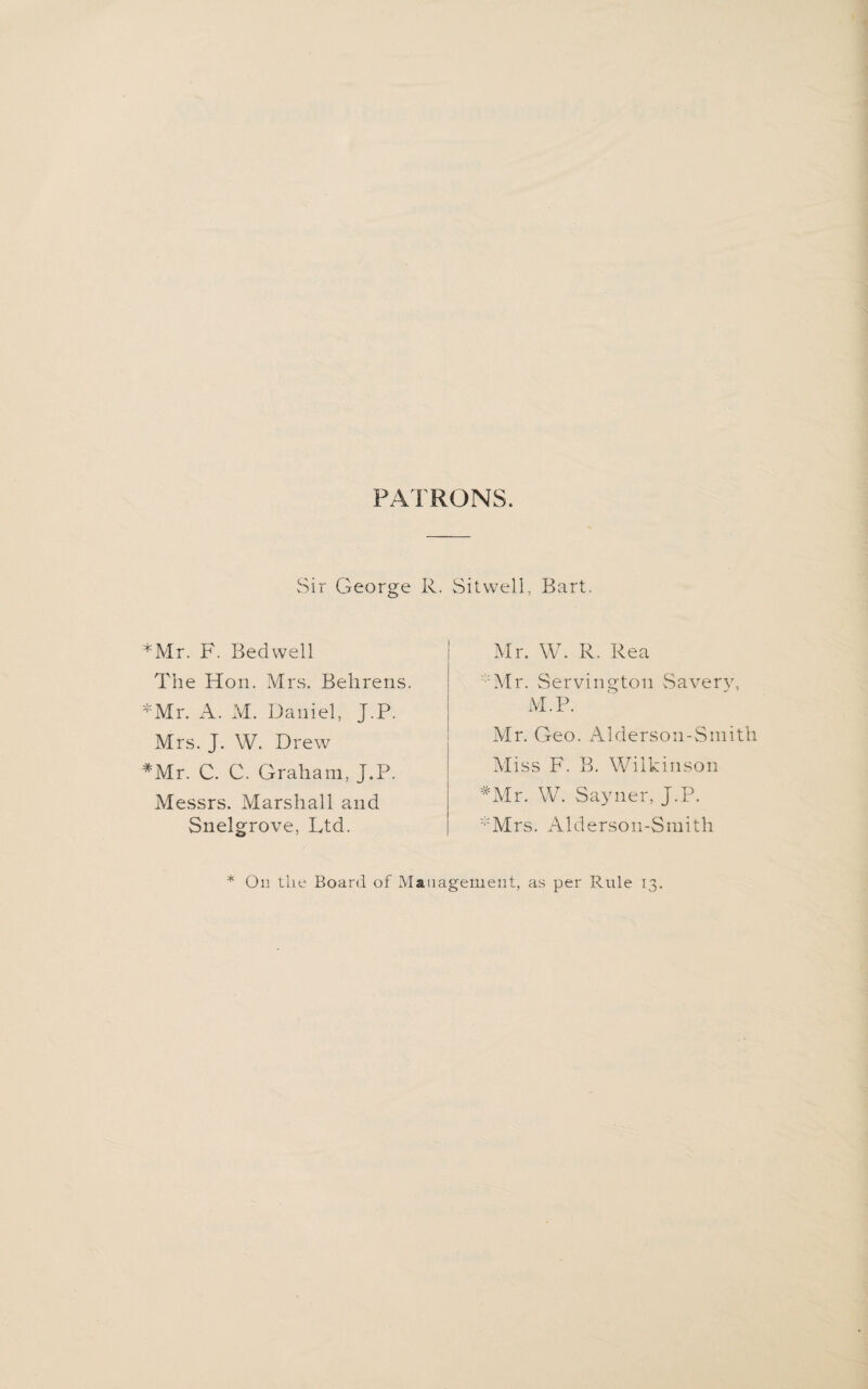 PATRONS. Sir George R. Sitwell, Bart. *Mr. F. Bedwell The Hon. Mrs. Behrens *Mr. A. M. Daniel, J.P. Mrs. J. W. Drew #Mr. C. C. Graham, J.P. Messrs. Marshall and Snelgrove, Ltd. Mr. W. R. Rea Mr. Servington Savery, M.P. Mr. Geo. Alderson-Smith Miss F. B. Wilkinson *Mr. W. Sayner, J.P. :,:Mrs. Alderson-Smith * On the Board of Management, as per Rule 13.