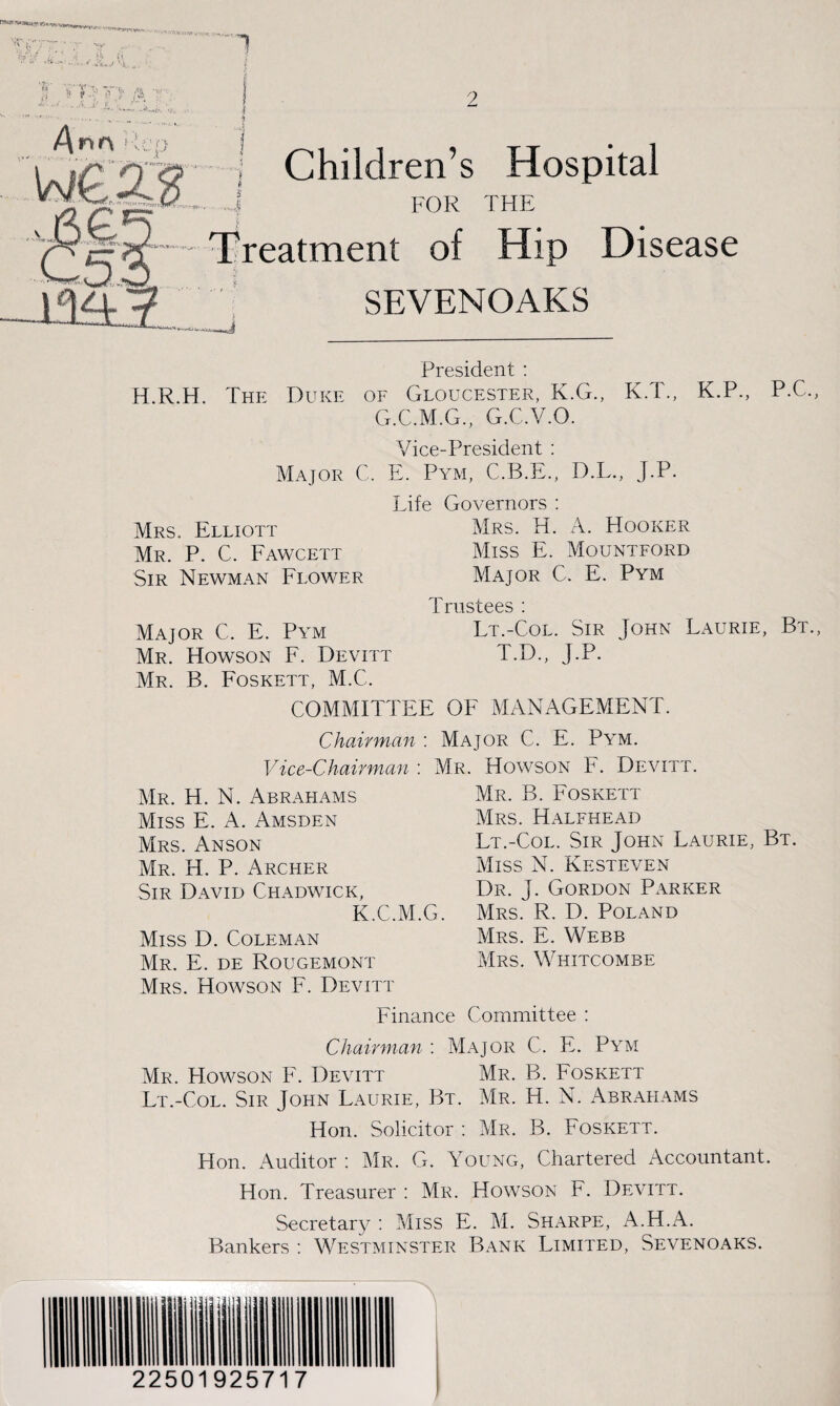 'XiF/Xt ■' y <**£•? i,- ' 'i . *,< t' 5 '1 rn t t fa t ...... /\r<r\ Rep Children’s Hospital FOR THE treatment of Hip Disease .,J SEVENOAKS President : H.R.H. The Duke of Gloucester, K.G., K.T., K.P., P.C., G.C.M.G., G.C.V.O. Vice-President : Major C. E. Pym, C.B.E., D.L., J.P. Life Governors : Mrs. Elliott Mrs. H. A. Hooker Mr. P. C. Fawcett Miss E. Mountford Sir Newman Flower Major C. E. Pym Trustees : Major C. E. Pym Lt.-Col. Sir John Laurie, Bt., Mr. Howson F. Devitt T.D., J.P. Mr. B. Foskett, M.C. COMMITTEE OF MANAGEMENT. Chairman : Major C. E. Pym. Vice-Chairman'. Mr. Howson F. Devitt. Mr. H. N. Abrahams Miss E. A. Amsden Mrs. Anson Mr. H. P. Archer Sir David Chadwick, K.C.M.G. Miss D. Coleman Mr. E. de Rougemont Mrs. Howson F. Devitt Finance Mr. B. Foskett Mrs. Halfhead Lt.-Col. Sir John Laurie, Bt. Miss N. Kesteven Dr. J. Gordon Parker Mrs. R. D. Poland Mrs. E. Webb Mrs. Whitcombe Committee : Chairman : Major C. E. Pym Mr. Howson F. Devitt Mr. B. Foskett Lt.-Col. Sir John Laurie, Bt. Mr. H. N. Abrahams Hon. Solicitor : Mr. B. Foskett. Hon. Auditor : Mr. G. Young, Chartered Accountant. Hon. Treasurer : Mr. Howson F. Devitt. Secretary : Miss E. M. Sharpe, A.H.A. Bankers : Westminster Bank Limited, Sevenoaks. 22501925717