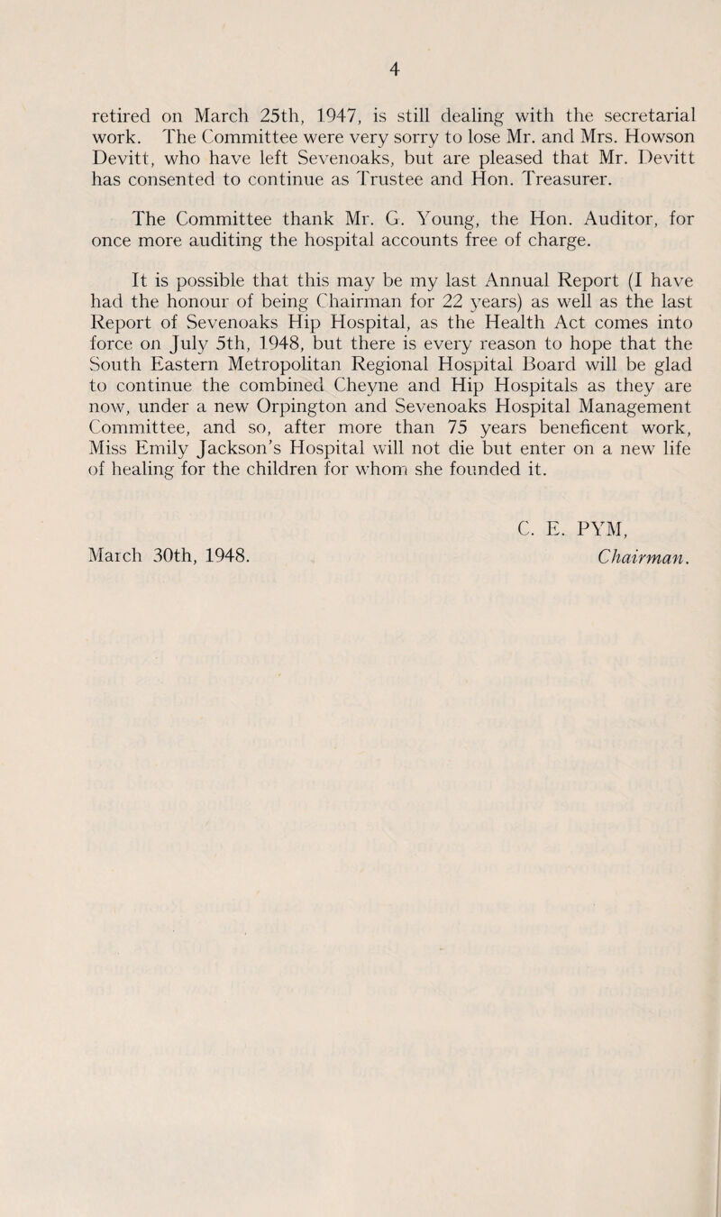 retired on March 25th, 1947, is still dealing with the secretarial work. The Committee were very sorry to lose Mr. and Mrs. Howson Devitt, who have left Sevenoaks, but are pleased that Mr. Devitt has consented to continue as Trustee and Hon. Treasurer. The Committee thank Mr. G. Young, the Hon. Auditor, for once more auditing the hospital accounts free of charge. It is possible that this may be my last Annual Report (I have had the honour of being Chairman for 22 years) as well as the last Report of Sevenoaks Hip Hospital, as the Health Act comes into force on July 5th, 1948, but there is every reason to hope that the South Eastern Metropolitan Regional Hospital Board will be glad to continue the combined Cheyne and Hip Hospitals as they are now, under a new Orpington and Sevenoaks Hospital Management Committee, and so, after more than 75 years beneficent work, Miss Emily Jackson’s Hospital will not die but enter on a new life of healing for the children for whom she founded it. C. E. PYM, March 30th, 1948. Chairman.