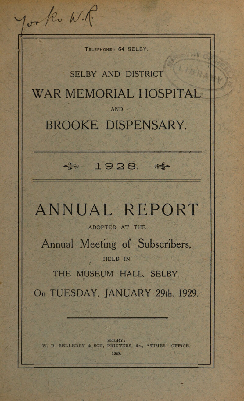 SELBY AND DISTRICT WAR MEMORIAL HOSPITAL AND BROOKE DISPENSARY. 19 2 8. ANNUAL REPORT X, ADOPTED AT THE Annual Meeting of Subscribers, HELD IN ‘ r„ • * • THE MUSEUM HALL. SELBY, ' On TUESDAY, JANUARY 29th, 1929. — • T o' SELBY: W. B. BELLERBY & SON, PRINTERS, &o.f “TIMES” OFFICE. 1929.