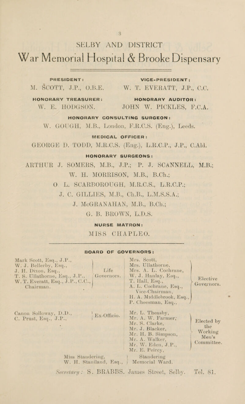 SELBY AND DISTRICT W ar M emorial Hospital & Brooke Dispensary PRESIDENT : M. ACOTT, J.P., O.B.E. HONORARY TREASURER: W. E. HODGSON. VICE-PRESIDENT ; W. T. EVERATT, J.P., C.C. HONORARY AUDITOR: JOHN W. PICKLES, F.C.A. HONORARY CONSULTING SURGEON: W. GOUGH, M.B., London, F.R.C.S. (Eng.), Leeds. MEDICAL OFFICER: GEORGE I). TODD, M.R.C.S. (Eng.), L.R.C.P., J.P., C.Ald. HONORARY SURGEONS: ARTHUR J. SOMERS, M.B., J.P.; P. J. SCANNELL, M.B.; W. H. MORRISON, M.B., B.Ch.; 0 L. SCARBOROUGH, M.R.C.S., L.R.C.P.; J. C. GILLIES, M.B., Cli.B., L.M.S.S.A.; J. McGRANAHAN, M.B., B.Ch.; G. B. BROWN, L.D.S. NURSE MATRON: MISS CHAPLEO. BOARD OF GOVERNORS: Mark Scott, Esq., J.P., \ W. J. Bellerby, Esq., j J. II. Dixon, Esq., Life T. S. Ullathorne, Esq., J.P., Governors. W. T. Everatt, Esq., J.P., O.C., Chairman. > Mrs. Scott, , Mrs. Ullathorne, Mrs. A. L. Cochrane, W. J. Han lay, Esq., T. Ilall, Esq., I A. L. Cochrane, Esq., Vice-Chairman, H. A. Middlebrook, Esq., P. Cheesman, Esq., / Elective Governors. Canon Solloway, D.D., C. Prast, Esq., J.P., | Ex-Officio. Miss Standering, W. II. Staniland, Esq., Mr. L. Theasby, Mr. A. W. Farmer; Mr. S. Clarke, Mr. J. Blacker, Mr. H. B. Simpson Mr. A. Walker, Mr. W Eden, J.P., Mr. E. Peircy, Standering j Memorial Ward. \ Elected by the Working Men’s Committee. Secretary: S. BRABBS. James Street, Selby. Tel. 81.