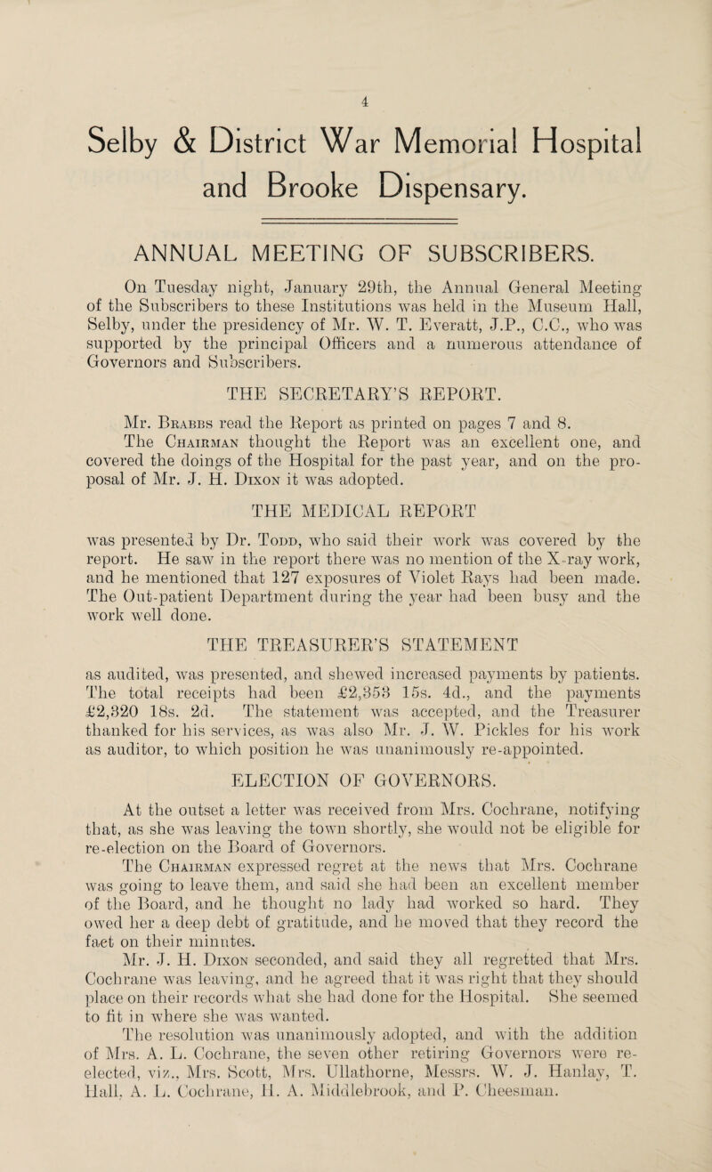 Selby & District War Memorial Hospital and Brooke Dispensary. ANNUAL MEETING OF SUBSCRIBERS. On Tuesday night, January 29th, the Annual General Meeting of the Subscribers to these Institutions was held in the Museum Hall, Selby, under the presidency of Mr. W. T. Everatt, J.P., C.C., who was supported by the principal Officers and a numerous attendance of Governors and Subscribers. THE SECRETARY’S REPORT. Mr. Brabbs read the Report as printed on pages 7 and 8. The Chairman thought the Report was an excellent one, and covered the doings of the Hospital for the past year, and on the pro¬ posal of Mr. J. H. Dixon it was adopted. THE MEDICAL REPORT was presented by Dr. Todd, who said their work was covered by the report. He saw in the report there was no mention of the X ray work, and he mentioned that 127 exposures of Violet Rays had been made. The Out-patient Department during the year had been busy and the work well done. THE TREASURER’S STATEMENT as audited, was presented, and shewed increased payments by patients. The total receipts had been £2,853 15s. 4d., and the payments £2,320 18s. 2d. The statement was accepted, and the Treasurer thanked for his services, as was also Mr. J. W. Pickles for his work as auditor, to which position he was unanimously re-appointed. ELECTION OF GOVERNORS. At the outset a letter was received from Mrs. Cochrane, notifying that, as she was leaving the town shortly, she would not be eligible for re-election on the Board of Governors. The Chairman expressed regret at the news that Mrs. Cochrane was going to leave them, and said she had been an excellent member of the Board, and he thought no lady had worked so hard. They owed her a deep debt of gratitude, and he moved that they record the fact on their minutes. Mr. J. H. Dixon seconded, and said they all regretted that Mrs. Cochrane was leaving, and he agreed that it was right that they should place on their records what she had done for the Hospital. She seemed to fit in where she was wanted. The resolution was unanimously adopted, and with the addition of Mrs. A. L. Cochrane, the seven other retiring Governors were re¬ elected, viz., Mrs. Scott, Mrs. Ullatliorne, Messrs. W. J. Hanlay, T. Hall, A. L. Cochrane, II. A. Middlebrook, and P. Cheesman.