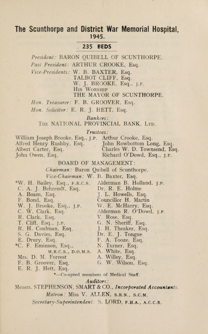 The Scunthorpe and District War Memorial Hospital, 1945. 235 BEDS President: BARON QUIBELL OF SCUNTHORPE. Past President: ARTHUR CROOKE, Esq. Vice-Presidents: W. B. BAXTER, Esq. TALBOT CLIFF, Esq. W. J. BROOKE, Esq., j.p. His Worship THE MAYOR OF SCUNTHORPE. Hon. Treasurer: F. B. GROOVER, Esq. Hon. Solicitor: E. R. J. HETT, Esq. Bankers ' The NATIONAL PROVINCIAL BANK, Ltd. Trustees: William Joseph Brooke, Esq., j.p. Arthur Crooke, Esq. Alfred Henry Rushby, Esq. John Rowbottom Long, Esq. Albert Carter, Esq. Charles W. D. Townsend, Esq. John Owen, Esq. Richard O’Dowd, Esq., j.p. BOARD OF MANAGEMENT: Chairman: Baron Quibell of Scunthorpe. Vice-Chairman: W. B. Baxter, Esq. *W. H. Bailey, Esq., f.r.c.s. C. A. J. Behrendt, Esq. A. Boam, Esq. F. Bond, Esq. W. J. Brooke, Esq., j.p. C. W. Clark, Esq. R. Clark, Esq. T. Cliff, Esq., j.p. R. H. Coulman, Esq. S. G. Davies, Esq. E. Drury, Esq. *C. F. Eminson, Esq., M.R.C.S., D.O.M.S. Mrs. D. M. Forrest F. B. Groover, Esq. E. R. J. Hett, Esq. Alderman B. Holland, j.p. Dr. R. E. Holme J. L. Howells, Esq. Councillor H. Martin W. E. McHarry, Esq. Alderman R. O'Dowd, j.p. V. Rose, Esq. G. N. Sheriff, Esq. J. H. Theaker, Esq. Dr. E. J. Tongue F. A. Tooze, Esq. N. Turner, Esq. A. White, Esq. A. Willey, Esq. G. W. Wilson, Esq. *—Co-opted members of Medical Staff. Auditors: Messrs. STEPHENSON, SMART & CO., Incorporated Accountants. Matron: Miss V. ALLEN, s.r.n., s.c.m. Secretary-Superintendent: S. LORD, F.H.A., A.C.C.S,