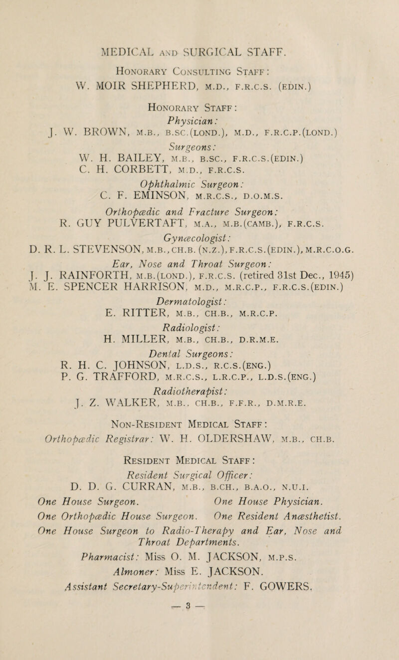 MEDICAL and SURGICAL STAFF. Honorary Consulting Staff : W. MOIR SHEPHERD, m.d., f.r.c.s. (edin.) Honorary Staff: Physician: J. W. BROWN, m.b., b.sc.(lond.), m.d., f.r.c.p.(lond.) Surgeons: W. H. BAILEY, m.b., b.sc., f.r.c.s.(edin.) C. H. CORBETT, m.d., f.r.c.s. Ophthalmic Surgeon: C. F. EMINSON, m.r.c.s., d.o.m.s. Orthopcedic and Fracture Surgeon: R. GUY PULVERTAFT, m.a., m.b.(camb.), f.r.c.s. Gyncecologist: D. R. L. STEVENSON, m.b.,ch.b. (n.z.), f.r.c.s.(edin.), m.r.c.o.g. Ear, Nose and Throat Surgeon: J. J. RAINFORTH, m.b.(lond.), f.r.c.s. (retired 31st Dec., 1945) M. E. SPENCER HARRISON, m.d., m.r.c.p., f.r.c.s.(edin.) Dermatologist: E. RITTER, M.B., CH.B., M.R.C.P. Radiologist: H. MILLER, m.b., ch.b., d.r.m.e. Dental Surgeons: R. H. C. JOHNSON, l.d.s., r.c.s.(eng.) P. G. TRAFFORD, m.r.c.s., l.r.c.p., l.d.s.(eng.) Radiotherapist: J. Z. WALKER, M.B., ch.b., f.f.r., d.m.r.e. Non-Resident Medical Staff: Orthopcedic Registrar: W. H. OLDERSHAW, m.b., ch.b. Resident Medical Staff: Resident Surgical Officer: D. D. G. CURRAN, m.b., b.ch., b.a.o., n.u.i. One House Surgeon. One House Physician. One Orthopcedic House Surgeon. One Resident Ancesthetist. One House Surgeon to Radio-Therapy and Ear, Nose and Throat Departments. Pharmacist: Miss O. M. JACKSON, m.p.s. Almoner: Miss E. JACKSON. Assistant Secretary-Superintendent: F. GOWERS.