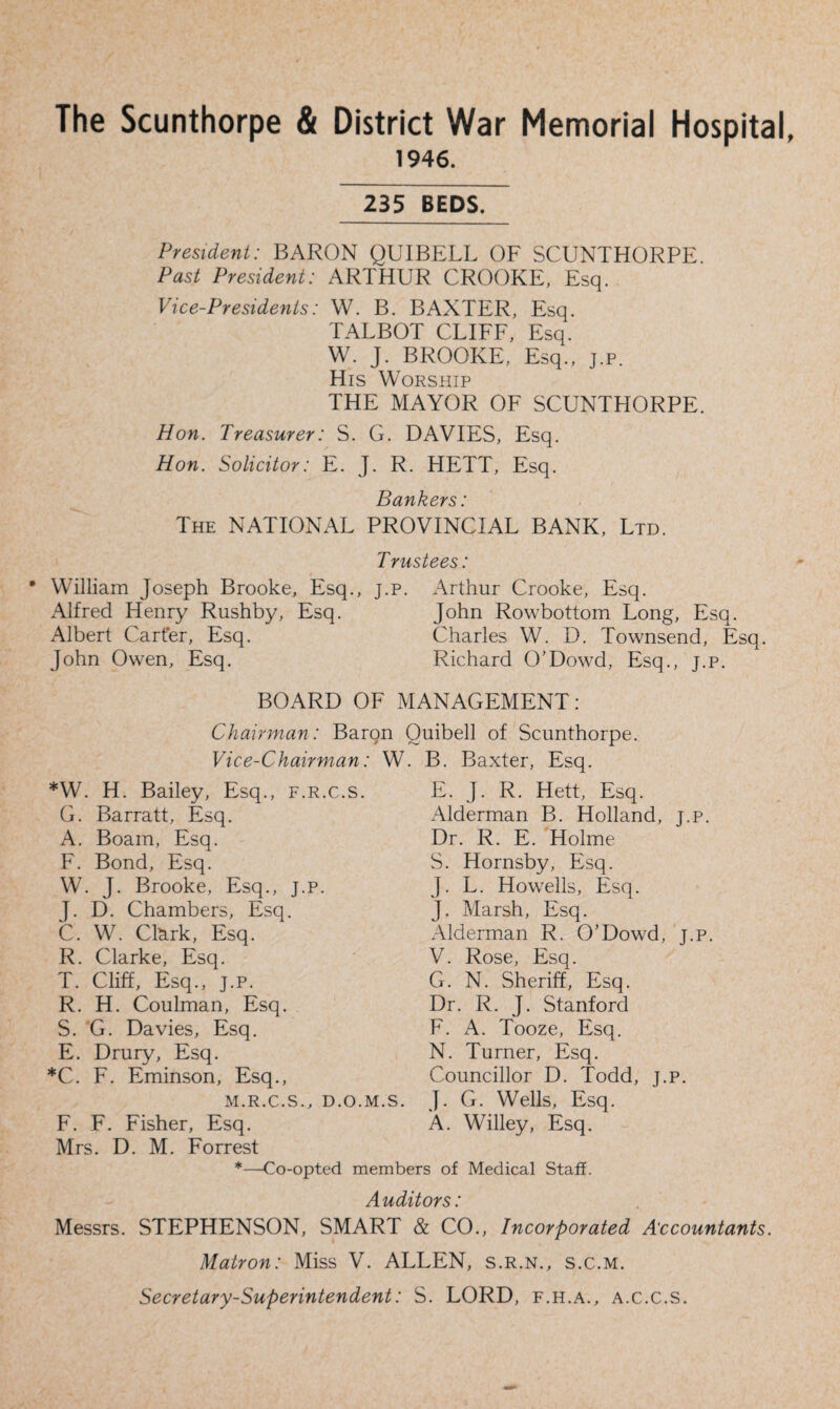 The Scunthorpe & District War Memorial Hospital, 1946. 235 BEDS. President: BARON QUIBELL OF SCUNTHORPE Past President: ARTHUR CROOKE, Esq. Vice-Presidents: W. B. BAXTER, Esq. TALBOT CLIFF, Esq. W. J. BROOKE, Esq., j.p. His Worship THE MAYOR OF SCUNTHORPE. Hon. Treasurer: S. G. DAVIES, Esq. Hon. Solicitor: E. J. R. HETT, Esq. Bankers: The NATIONAL PROVINCIAL BANK, Ltd. Trustees: • William Joseph Brooke, Esq., j.p. Arthur Crooke, Esq. Alfred Henry Rushby, Esq. John Rowbottom Long, Esq. Albert Carter, Esq. Charles W. D. Townsend, Esq. John Owen, Esq. Richard O’Dowd, Esq., j.p. BOARD OF MANAGEMENT: Chairman: Baron Ouibell of Scunthorpe. Vice-Chairman: W. B. Baxter, Esq. *W. H. Bailey, Esq., f.r.c.s. G. Barratt, Esq. A. Boam, Esq. F. Bond, Esq. W. J. Brooke, Esq., j.p. J. D. Chambers, Esq. C. W. Clark, Esq. R. Clarke, Esq. T. Cliff, Esq., j.p. R. H. Coulman, Esq. S. G. Davies, Esq. E. Drury, Esq. *C. F. Eminson, Esq., M.R.C.S F. F. Fisher, Esq E. J. R. Hett, Esq. Alderman B. Holland, j.p. Dr. R. E. Holme S. Hornsby, Esq. J. L. Howells, Esq. J. Marsh, Esq. Alderman R. O’Dowd, j.p. V. Rose, Esq. G. N. Sheriff, Esq. Dr. R. J. Stanford F. A. Tooze, Esq. N. Turner, Esq. Councillor D. Todd, j.p. d.o.m.s. J. G. Wells, Esq. A. Willey, Esq. Mrs. D. M. Forrest *—Co-opted members of Medical Staff. Auditors: Messrs. STEPHENSON, SMART & CO., Incorporated Accountants. Matron: Miss V. ALLEN, s.r.n., s.c.m. Secretary-Superintendent: S. LORD, f.h.a., a.c.c.s.
