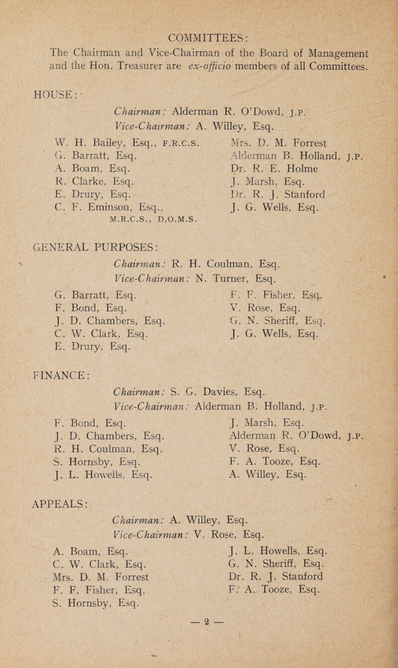 COMMITTEES: The Chairman and Vice-Chairman of the Board of Management and the Hon. Treasurer are ex-officio members of all Committees. HOUSE: • Chairman: Alderman R. O’Dowd, j.p. Vice-Chairman: A. W. H. Bailey, Esq., f.r.c.s. G. Barratt, Esq. A. Boam, Esq. R. Clarke, Esq. E. Drury, Esq. C. F. Eminson, Esq., M.R.C.S., D.O.M.S. Willey, Esq. Mrs. D. M. Forrest Alderman B. Holland, j.p. Dr. R. E. Holme J. Marsh, Esq. Dr. R. J. Stanford J. G. Wells, Esq. GENERAL PURPOSES: Chairman: R. H. Coulman, Esq. Vice-Chairman: N. Turner, Esq. G. Barratt, Esq. F. Bond, Esq. J. D. Chambers, Esq. C. W. Clark, Esq. E. Drury, Esq. F. F. Fisher, Esq. V. Rose, Esq. G. N. Sheriff, Esq. J. G. Wells, Esq. FINANCE: Chairman: S. G. Davies, Esq. Vice-Chairman: Alderman B. Holland, j.p. F. Bond, Esq. J. D. Chambers, Esq. R. H. Coulman, Esq. S. Hornsby, Esq. J. L. Howells, Esq. J. Marsh, Esq. Alderman R. O'Dowd, j.p. V. Rose, Esq. F. A. Tooze, Esq. A. Willey, Esq. APPEALS: Chairman: A. Willey, Esq. Vice-Chairman: V. Rose, Esq. A. Boam, Esq. C. W. Clark, Esq. Mrs. D. M. Forrest F. F. Fisher, Esq. S. Hornsby, Esq. J. L. Howells, Esq. G. N. Sheriff, Esq. Dr. R. J. Stanford F. A. Tooze, Esq.