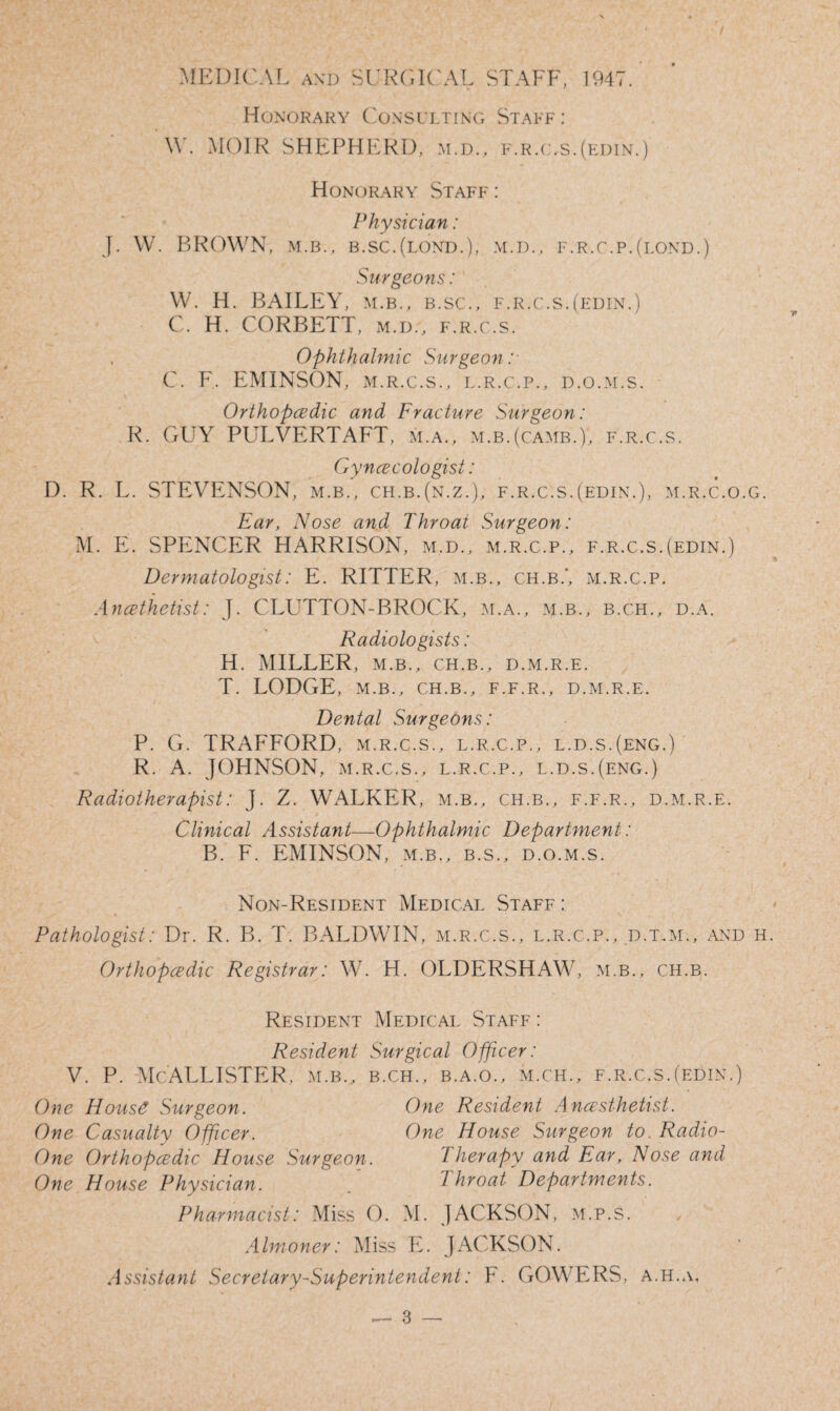 MEDICAL and SURGICAL STAFF, 1947. Honorary Consulting Staff: W. MOIR SHEPHERD, m.d., f.r.c.s.(edin.) Honorary Staff : Physician: J. W. BROWN, m.b., b.sc.(lond.), m.d., f.r.c.p.(lond.) Surgeons: W. H. BAILEY, m.b., b.sc., f.r.c.s.(edin.) C. H. CORBETT, m.d., f.r.c.s. , Ophthalmic Surgeon : C. F. EMINSON, m.r.c.s., l.r.c.p., d.o.m.s. Orthopcedic and Fracture Surgeon: R. GUY PULVERTAFT, m.a., m.b.(camb.), f.r.c.s. Gynaecologist: D. R. L. STEVENSON, m.b., ch.b.(n.z.), f.r.c.s.(edin.), m.r.c.o.g. Ear, Nose and Throat Surgeon: M. E. SPENCER HARRISON, m.d., m.r.c.p., f.r.c.s.(edin.) Dermatologist: E. RITTER, m.b., ch.b.', m.r.c.p. Anesthetist: J. GLUTTON-BROCK, m.a., m.b., b.c.h., d.a. Radiologists: H. MILLER, m.b., ch.b., d.m.r.e. T. LODGE, m.b., ch.b., f.f.r., d.m.r.e. Dental Surgeons: P. G. TRAFFORD, m.r.c.s., l.r.c.p., l.d.s.(eng.) R. A. JOHNSON, m.r.c.s., l.r.c.p., l.d.s.(eng.) Radiotherapist: J. Z. WALKER, m.b., ch.b., f.f.r., d.m.r.e. Clinical Assistant—Ophthalmic Department: B. F. EMINSON, m.b., b.s., d.o.m.s. Non-Resident Medical Staff : Pathologist: Dr. R. B. T. BALDWIN, m.r.c.s., l.r.c.p., d.t..m., and it Orthopcedic Registrar: W. H. OLDERSHAW, m.b., ch.b. Resident Medical Staff : Resident Surgical Officer: v. p. McAllister, m.b., b.ch., b.a.o., m.ch., f.r.c.s.(edin.) One House Surgeon. One Resident Ancesthetist. One Casualty Officer. One House Surgeon to. Radio- One Orthopcedic House Surgeon. Therapy and Ear, Nose and One House Physician. . 7 hroat Departments. Pharmacist: Miss O. M. JACKSON, M.P.S. Almoner: Miss E. JACKSON. Assistant Secretary-Superintendent: F. GOWERS, a.h.a.