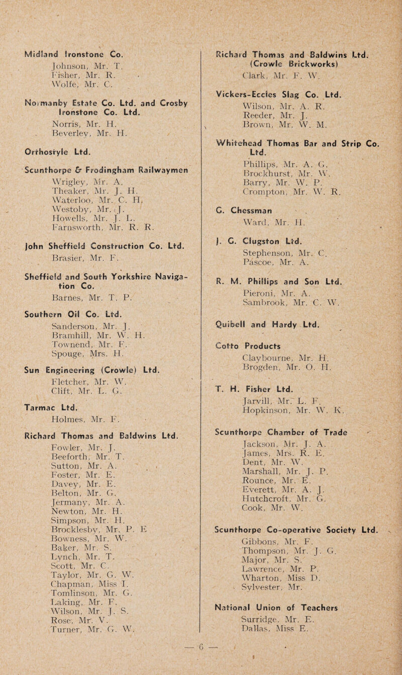 Midland Ironstone Co. Johnson, Mr. T. Fisher, Mr. R. Wolfe, Mr. C. Normanby Estate Co. Ltd. and Crosby Ironstone Co. Ltd. Norris, Mr. H. Beverley, Mr. H. Orthostyle Ltd. Scunthorpe & Frodingham Railwayman Wrigley, Mr. A. Theaker, Mr. J. II. Waterloo, Mr. C. H. Westoby, Mr. ij. Howells, Mr. J. L. F arris worth, Mr. R. R. John Sheffield Construction Co. Ltd. Brasier, Mr. F. Sheffield and South Yorkshire Naviga¬ tion Co. Barnes, Mr. T. P. Southern OH Co. Ltd. Sanderson, Mr. J. Bramhill, Mr. W. H. Townend, Mr. F. Spouge, Mrs. H. Sun Engineering (Crowle) Ltd. Fletcher, Mr. W. Clift, Mr. L. G. Tarmac Ltd. Holmes, Mr. F. Richard Thomas and Baldwins Ltd. Fowler, Mr. J. Beeforth, Mr. T. Sutton, Mr. A. Foster, Mr. E. Davey, Mr. E. Belton, Mr. G. jermany, Mr. A. Newton, Mr. H. Simpson, Mr. H. Brocklesby, Mr. P. E Bowness, Mr. W. Baker, Mr. S. Lynch, Mr. T. Scott, Mr. C. Taylor, Mr. G. W. Chapman, Miss I. Tomlinson, Mr. G. Taking, Mr. F. Wilson, Mr. J. S. Rose, Mr. V. Turner, Mr. G. W. Richard Thomas and Baldwins Ltd. (Crowle Brickworks) Clark, Mr. F. W. Vickers-Ecdes Slag Co. Ltd. Wilson, Mr. A. R. Reeder, Mr. J. N Brown, Mr. W. M. Whitehead Thomas Bar and Strip Co. Ltd. Phillips, Mr. A. G. Brockhurst, Mr. W. Barry, Mr. W. P. Crompton, Mr. W. R. G. Chessman Ward, Mr. H. J. G. Clugston Ltd. Stephenson, Mr. C. Pascoe, Mr. A. R. M. Phillips and Son Ltd. Pieroni, Mr. A. Sambrook, Mr. C. W. Quibell and Hardy Ltd. Cotto Products Clay bourne, Mr. H. Brogden, Mr. O. IT. T. H. Fisher Ltd. Jarvill, Mr. L. F. Hopkinson, Mr. W. K. Scunthorpe Chamber of Trade Jackson, Mr. J. A. James, Mrs. R. E. Dent, Mr. W. Marshall, Mr. J. P. Rounce, Mr. E. Everett, Mr. A. J. Hutchcroft, Mr. G. Cook, Mr. W. Scunthorpe Co-operative Society Ltd. Gibbons, Mr. F. Thompson, Mr. J. G. Major, Mr. S. Lawrence, Mr. P. W7harton, Miss D. - Sylvester, Mr. National Union of Teachers Surridge, Mr. E. Dallas, Miss E. 6 — «