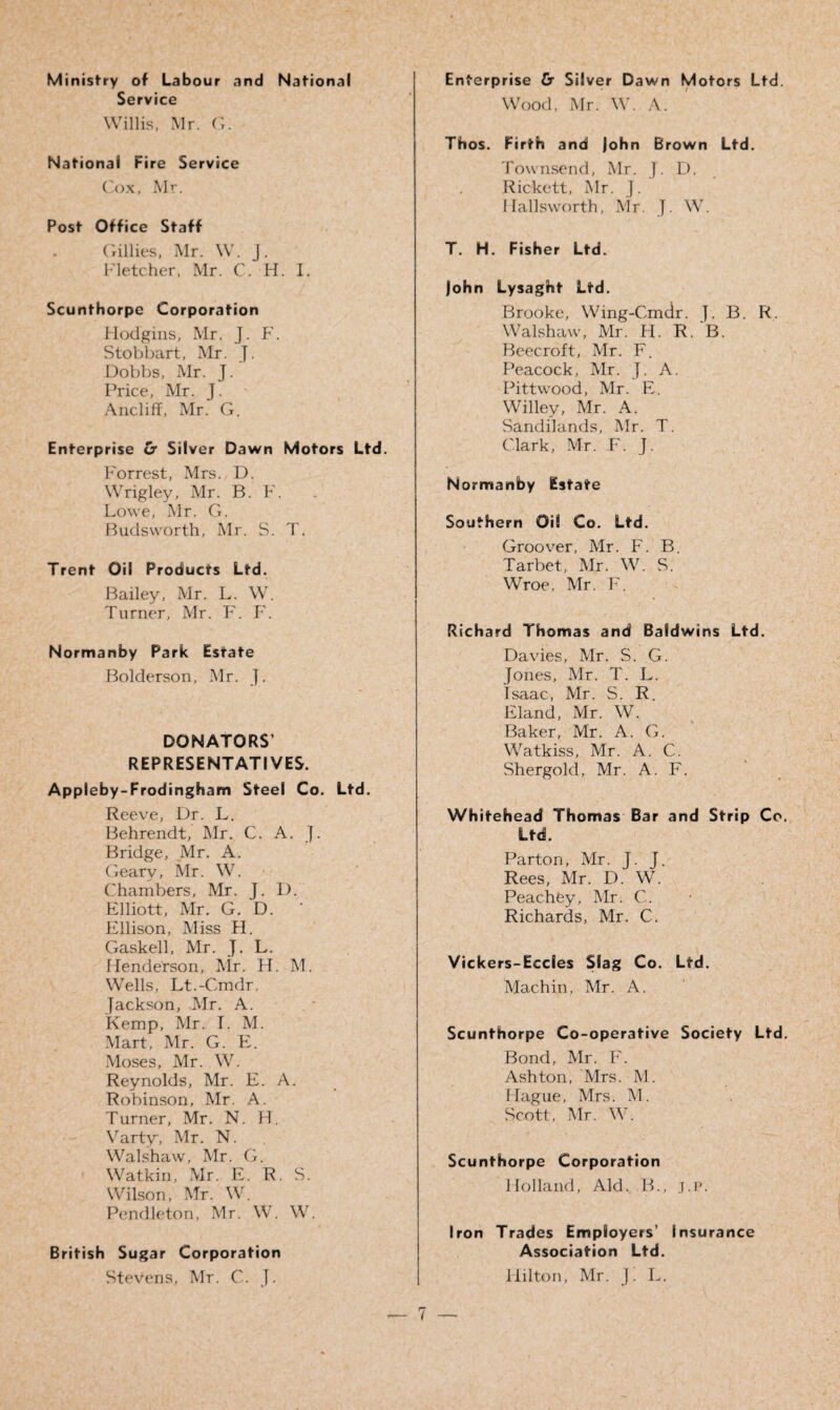 Ministry of Labour and National Service Willis, Mr. (i. National Fire Service Cox, Mr. Post Office Staff Gillies, Mr. W. J. Fletcher, Mr. C. H. I. Scunthorpe Corporation Hodgins, Mr. J. F. Stobbart, Mr. J. Dobbs, Mr. J. Price, Mr. J. Ancliff, Mr. G. Enterprise & Silver Dawn Motors Ltd. Forrest, Mrs. D. Wrigley, Mr. B. F. Lowe, Mr. G. Buds worth, Mr. S. T. Trent Oil Products Ltd. Bailey, Mr. L. W. Turner, Mr. F. F. Normanby Park Estate Bolderson, Mr. J. DONATORS’ REPRESENTATIVES. Appleby-Frodingham Steel Co. Ltd. Reeve, Dr. L. Behrendt, Mr. C. A. J. Bridge, Mr. A. (deary, Mr. W. Chambers, Mr. J. I). Elliott, Mr. G. D. Ellison, Miss H. Gaskell, Mr. J. L. Henderson, Mr. H. M. Wells, Lt.-Cmdr. Jackson, Mr. A. Kemp, Mr. I. M. Mart, Mr. G. FI. Moses, Mr. W. Reynolds, Mr. E. A. Robinson, Mr. A. Turner, Mr. N. H. Varty, Mr. N. Walshaw, Mr. G. Watkin, Mr. E. R. S. Wilson, Mr. W. Pendleton, Mr. W. W. British Sugar Corporation Stevens, Mr. C. J. Enterprise & Silver Dawn Motors Ltd. Wood, Mr. W. A. Thos. Firth and John Brown Ltd. Townsend, Mr. J. D. Rickett, Mr. J. 11 alls worth, Mr. J. W. T. H. Fisher Ltd. John Lysaght Ltd. Brooke, Wing-Cmdr. J. B. R. Walshaw, Mr. H. R. B. Beecroft, Mr. F. Peacock, Mr. J. A. Pitt wood, Mr. E. Willey, Mr. A. Sandilands, Mr. T. Clark, Mr. F. J. Normanby Estate Southern Oil Co. Ltd. Groover, Mr. F. B. Tarbet, Mr. W. S. Wroe, Mr. F. Richard Thomas and Baldwins Ltd. Davies, Mr. S. G. Jones, Mr. T. L. Isaac, Mr. S. R. Eland, Mr. W. Baker, Mr. A. G. Watkiss, Mr. A. C. Shergold, Mr. A. F. Whitehead Thomas Bar and Strip Co. Ltd. Parton, Mr. J. J. Rees, Mr. D. W. Peachey, Mr. C. Richards, Mr. C. Vickers-Eccles Slag Co. Ltd. Machin, Mr. A. Scunthorpe Co-operative Society Ltd. Bond, Mr. F. Ashton, Mrs. M. Hague, Mrs. M. Scott, Mr. W. Scunthorpe Corporation Holland, Aid. B., j.p. Iron Trades Employers’ Insurance Association Ltd. Hilton, Mr. J. L.