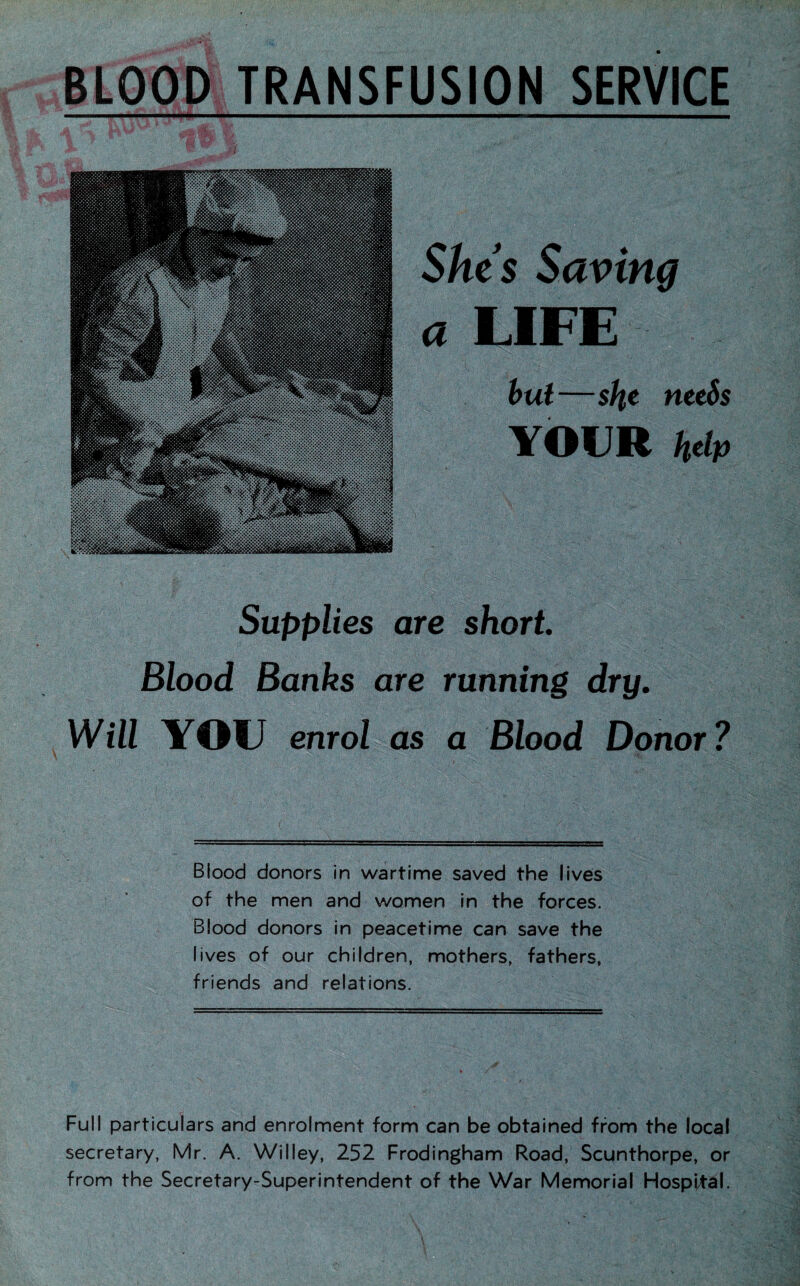 BLOOD TRANSFUSION SERVICE She’s Saving a LIFE but—slie needs YOUR help Supplies are short. Blood Banks are running dry. Will YOU enrol as a Blood Donor? Biood donors in wartime saved the lives of the men and women in the forces. Blood donors in peacetime can save the lives of our children, mothers, fathers, friends and relations. Full particulars and enrolment form can be obtained from the local secretary, Mr. A. Willey, 252 Frodingham Road, Scunthorpe, or from the Secretary-Superintendent of the War Memorial Hospital.
