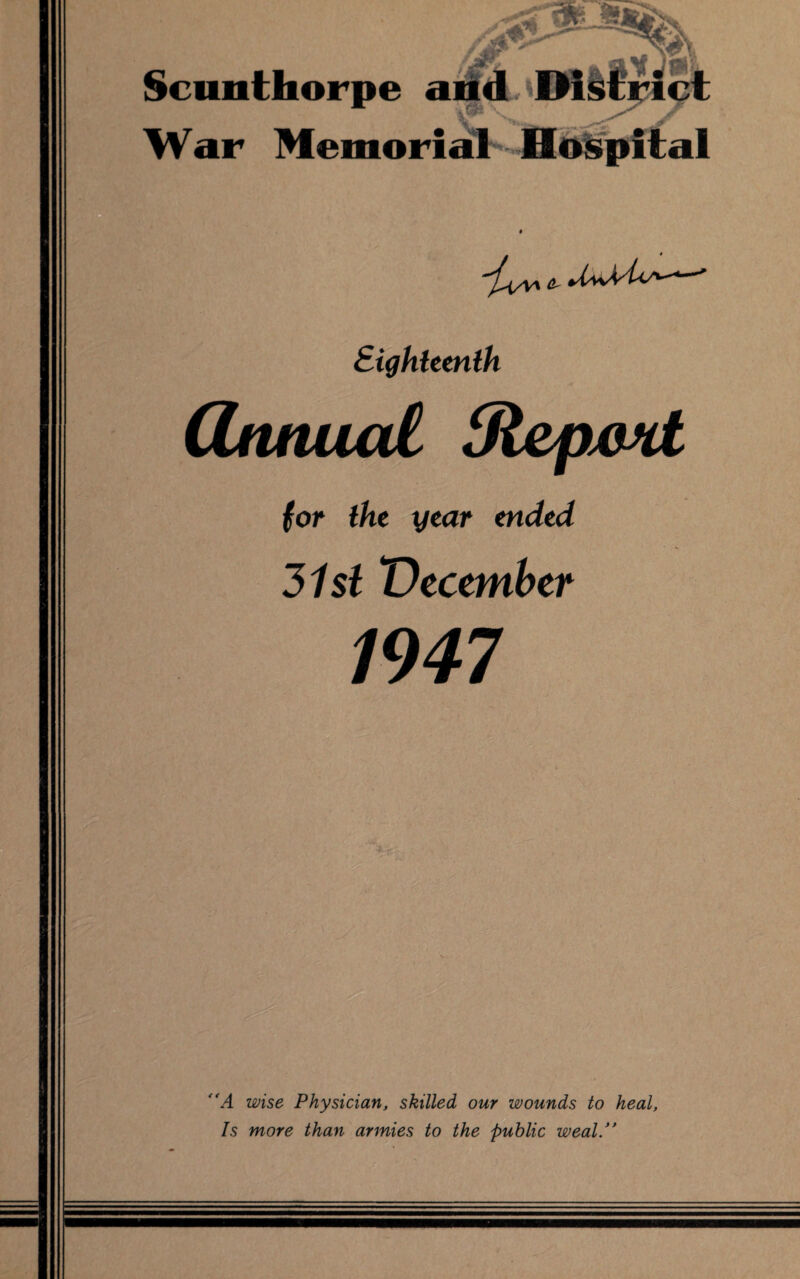 Scunthorpe and ^District War Memorial Hospital Eighteenth (Znnucd Stepxmt for the year ended 31 si December 1947 “A wise Physician, skilled our wounds to heal. Is more than armies to the public weal/'