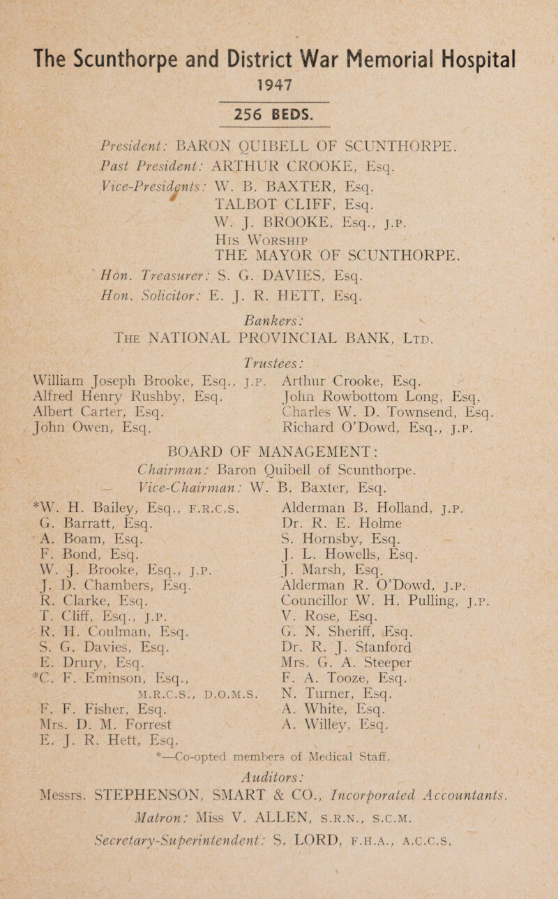 The Scunthorpe and District War Memorial Hospital 1947 256 BEDS. President: BARON QUIBF.LL OF SCUNTHORPE. Past President: ARTHUR CROOKE, Esq. Vice-Presidents: W. B. BAXTER, Esq. y TALBOT CLIFF, Esq. W. J. BROOKE, Esq., j.p. His Worship THE MAYOR OF SCUNTHORPE. Hon. Treasurer: S. G. DAVIES, Esq. Hon. Solicitor: E. J. R. HETT, Esq. Bankers: v The NATIONAL PROVINCIAL BANK, Ltd. T rustees: William Joseph Brooke, Esq., j.p. Alfred Henry Rushby, Esq. Albert Carter, Esq. John Owen, Esq. Arthur Crooke, Esq. John Rowbottom Long, Esq. Charles W. D. Townsend, Esq. Richard O'Dowd, Esq., j.p. BOARD OF MANAGEMENT: *W. H. Bailey, Esq. G. Barratt, Esq. A. Boam, Esq. F. Bond, Esq. W. J. Brooke, Esq., J.P. J. D. Chambers, Esq. R. Clarke, Esq. T. Cliff, Esq., j.p. R. II. Coalman, Esq. S. G. Davies, Esq. E. Drury, Esq. *C. F. Eminson, Esq., M.R.C.S., D.O.M.S. F. F. Fisher, Esq. Mrs. D. M. Forrest E. J. R. Hett, Esq. Alderman B. Holland, j.p. Dr. R. E. Holme S. Hornsby, Esq. J. L. Howells, Esq. J. Marsh, Esq. Alderman R. O’Dowd, j.p. Councillor W. H. Pulling, j.p. V. Rose, Esq. G. N. Sheriff, Esq. Dr. R. J. Stanford Mrs. G. A. Steeper F. A. Tooze, Esq. N. Turner, Esq. A. White, Esq. A. Willey, Esq. Chairman: Baron Quibell of Scunthorpe. Vice-Chairman: W. B. Baxter, Esq. F.R.C.S, —Co-opted members of Medical Staff. Auditors: Messrs. STEPHENSON, SMART & CO., Incorporated Accountants. Matron: Miss V. ALLEN, s.r.n., s.c.m. Secretary-Superintendent: S. LORD, f.h.a., a.c.c.s.