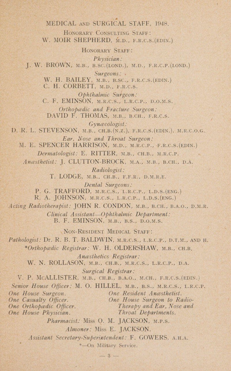 MEDICAL and SURGICAL STAFF, 1948. Honorary Consulting Staff : W. MOIR SHEPHERD, m.d., f.r.c.s.(edin.) Honorary Staff : Physician: J. W. BROWN, m.b., b.sc.(lond.), m.d., f.r.c.p.(lond.) Surgeons: • W. H. BAILEY, m.b., b.sc., f.r.c.s.(edin.) C. H. CORBETT, m.d., f.r.c.s. Ophthalmic Surgeon: C. F. EMINSON, m.r.c.s., l.r.c.p., d.o.m.s. Orthopedic and Fracture Surgeon: DAVID F. THOMAS, m.b., b.ch., f.r.c.s. Gyncecologist: D. R. L. STEVENSON, m.b., ch.b.(n.z.), f.r.c.s.(edin.), m.r.c.o.g. Ear, Nose and Throat Surgeon: M. E. SPENCER HARRISON, m.d., m.r.c.p., f.r.c.s.(edin.) Dermatologist: E. RITTER, m.b., ch.b., m.r.c.p. Anesthetist: J. CLUTTON-BROCK, m.a., m.b., b.ch., d.a. Radiologist: T. LODGE, M.B., CH.B., F.F.R., D.M.R.E. Dental Surgeons: P. G. TRAFFORD, m.r.c.s., l.r.c.p., l.d.s.(eng.) R. A. JOHNSON, m.r.c.s., l.r.c.p., l.d.s.(eng.) Acting Radiotherapist: JOHN R. CONDON, m.b., b.ch., b.a.o., d.m.r Clinical Assistant—Ophthalmic Department: B. F. EMINSON, m.b., b.s., d.o.m.s. Non-Resident Medical Staff : Pathologist: Dr. R. B. T. BALDWIN, m.r.c.s., l.r.c.p., d.t.m., and h *Orthopedic Registrar: W. H. OLDERSHAW, m.b., ch.b. A nesthetics Registrar: W. N. ROLLASON, m.b., ch.b., m.r.c.s., l.r.c.p., d.a. Surgical Registrar: v. p. McAllister, m.b., ch.b., b.a.o., m.ch., f.r.c.s.(edin.) Senior House Officer: M. O. HILLEL, m.b., b.s., m.r.c.s., l.r.c.p. One House Surgeon. One Resident Anesthetist. One House Surgeon to Radio- Therapy and Ear, Nose and Throat Departments. Pharmacist.: Miss O. M. JACKSON, m.p.s. Almoner: Miss E. JACKSON. Assistant Secretary-Superintendent: F. GOWERS, a.h.a. *—On Military Service. One Casualty Officer. One Orthopedic Officer One House Physician.