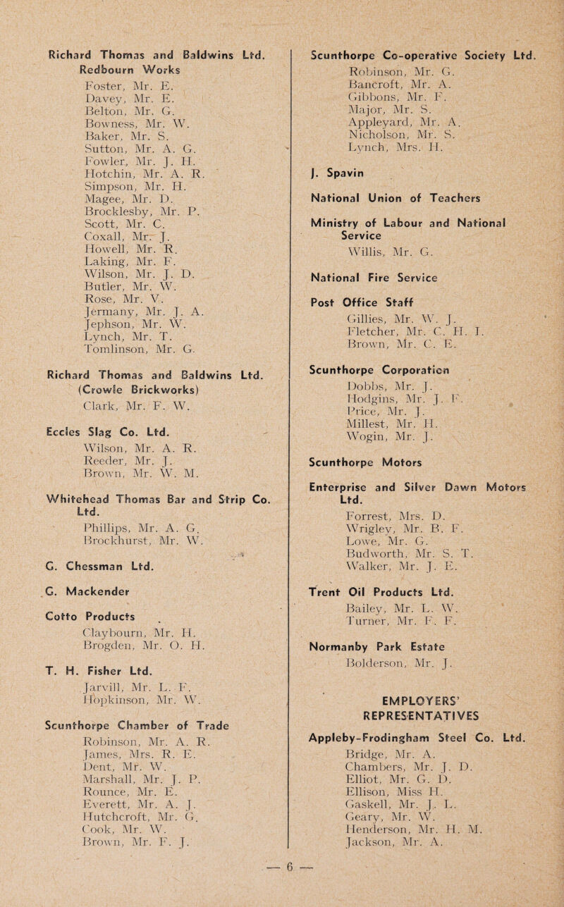 Richard Thomas and Baldwins Ltd. Red bourn Works Foster, Mr. E. Davey, Mr. E. Belton, Mr. G. Bovvness, Mr. W. Baker, Mr. S. Sutton, Mr. A. G. Fowler, Mr. J. II. 1 Iotchin, Mr. A. R. Simpson, Mr. H. Magee, Mr. D. Brocklesby, Mr. P. Scott, Mr. C. Coxall, Mr. J. Howell, Mr. R. Lakirig, Mr. F. Wilson, Mr. J. D. Butler, Mr. W. Rose, Mr. V. jermany, Mr. J. A. Jephson, Mr. W. Lynch, Mr. T. Tomlinson, Mr. G. Richard Thomas and Baldwins Ltd. (Crowle Brickworks) Clark, Mr. F. W. Ecdes Slag Co. Ltd. Wilson, Mr. A. R. Reeder, Mr. J. Brown, Mr. W. M. Whiteh ead Thomas Bar and Strip Co. Ltd. Phillips, Mr. A. G. Brockhurst, Mr. W. -V--3 G. Chessman Ltd. G. Mackender Cotto Products Clay bourn, Mr. IT. Brogden, Mr. O. H. T. H. Fisher Ltd. Jarvill, Mr. L. F. Hopkinson, Mr. W. Scunthorpe Chamber of Trade Robinson, Mr. A. R. James, Mrs. R. E. Dent, Mr. W. Marshall, Mr. J. P. Rounce, Mr. E. Everett, Mr. A. J. Hutchcroft, Mr. G. Cook, Mr. W. Brown, Mr. F. J. Scunthorpe Co-operative Society Ltd. Robinson, Mr. G. Bancroft, Mr. A. Gibbons, Mr. F. Major, Mr. S. Appleyard, Mr. A. Nicholson, Mr. S. Lynch, Mrs. Id. J. Spavin National Union of Teachers Ministry of Labour and National Service Willis, Mr. G. Nat ional Fire Service Post Office Staff Gillies, Mr. W. J. Fletcher, Mr. C. IT. I. Brown, Mr. C. E. Scunthorpe Corporation Dobbs, Mr. J. Hodgins, Mr. J. F. Price, Mr. J. Millest, Mr. H. Wogin, Mr. J. Scunthorpe Motors Enterprise and Silver Dawn Motors Ltd. Forrest, Mrs. D. Wrigley, Mr. B. F. Lowe, Mr. G. Bud worth, Mr. S. T. Walker, Mr. J. E. Trent Oil Products Ltd. Normanby Park Estate Bolderson, Mr. J. EMPLOYERS’ REPRESENTATIVES Appleby-Frodingham Steel Co. Ltd. Bridge, Mr. A. Chambers, Mr. J. D. Elliot, Mr. G. D. Ellison, Miss H. Gaskell, Mr. J. L. Geary, Mr. W. Henderson, Mr. H. M. Jackson, Mr. A. Bailey, Mr. L. W. Turner, Mr. F. F.