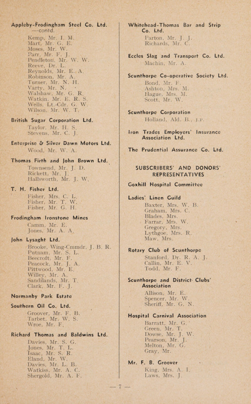 Appleby-Frodingham Steel Co. Ltd. —contd. Kemp, Mr. I. M. Mart, Mr. G. E. Moses, Mr. W. Parr, Mr. F. J. Pendleton', Mr. W. W. Reeve, Dr. L. Reynolds, Mr. E. A. Robinson, Mr. A. Turner, Mr. N. H. Vartv, Mr. N. Walshaw, Mr. G. R. Watkin, Mr. E. R. S. Wells, Lt.-Cdr. G. W. Wilson, Mr. W. T. British Sugar Corporation Ltd. Taylor, Mr. II. S. Stevens, Mr. C. J. Enterprise £r Sliver Dawn Motors Ltd. Wood, Mr. W. A. Thomas Firth and John Brown Ltd. Townsend, Mr. J. D. Rickett, Mr. J. Hallsworth, Mr. J. W. T. H. Fisher Ltd. Fisher, Mrs. C. L. Fisher, Mr. T. W. Fisher, Mr. G. H. Frodingham Ironstone Mines Camm, Mr. E. Jones, Mr. A. A. John Lysaght Ltd. Brooke, Wing-Cmmdr. J. B. R. Putnam, Mr. S. L. Beecroft, Mr. F. Peacock, Mr. J. A. Pitt wood, Mr. E. Willey, Mr. A. Sandilands, Mr. T. Clark, Mr. F. J. Normanby Park Estate Southern Oil Co. Ltd. Groover, Mr. F. B. Tarbet, Mr. W. S. Wroe, Mr. F. Richard Thomas and Baldwins Ltd. Davies, Mr. S. G. Jones, Mr. T. L. Isaac, Mr. S. R. Eland, Mr. W. Davies, Mr. L. B. Watkiss, Mr. A. C. Shergold, Mr. A. F. Whitehead-Thomas Bar and Strip Co. Ltd. Barton, Mr. J. ). Richards, Mr. ('. Eccles Slag and Transport Co. Ltd. Machin, Mr. A. Scunthorpe Co-operative Society Ltd. Bond, Mr. F. Ashton, Mrs. M. Hague, Mrs. M. Scott, Mr. W. Scunthorpe Corporation Holland, Aid. B., j.r. Iron Trades Employers’ Insurance Association Ltd. The Prudential Assurance Co. Ltd. SUBSCRIBERS’ AND DONORS’ REPRESENTATIVES Goxhill Hospital Committee Ladies’ Linen Guild Baxter, Mrs. W. B. Graham, Mrs. C. Blades, Mrs. Farrar, Mrs. W. Gregory, Mrs. Lythgoe, Mrs. R. Maw, Mrs. Rotary Club of Scunthorpe Stanford, Dr. R. A. j. Callin, Mr. E. V. Todd, Mr. F. Scunthorpe and District Clubs’ Association Allison, Mr. E. Spencer, Mr. W. Sheriff, Mr. G. N. Hospital Carnival Association Barratt, Mr. G. Green, Mr. T. Dowse, Mr. J. W. Pearson, Mr. J. Melton, Mr. G. Gray, Mr. Mr. F. B. Groover King, Mrs. A. I. Laws, Mrs. J.