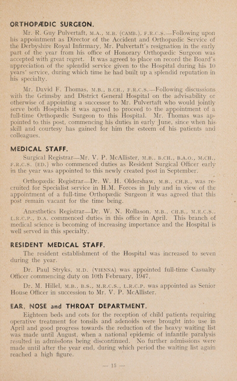 ORTHOPEDIC SURGEON. Mr. R. Guy Pulvertaft, m.a., m.b. (camb.), f.r.c.s.—Following upon his appointment as Director of the Accident and Orthopaedic Service of the Derbyshire Royal Infirmary, Mr. Pulvertaft’s resignation in the early part of the year from his office of Honorary Orthopaedic Surgeon was accepted with great regret. It was agreed to place on record the Board’s appreciation of the splendid service given to the Hospital during his 10 years' service, during which time he had built up a splendid reputation in his specialty. Mr. David F. Thomas, m.b., b.ch., f.r.c.s.—Following discussions with the Grimsby and District General Hospital on the advisability or otherwise of appointing a successor to Mr. Pulvertaft who would jointly serve both Hospitals it was agreed to proceed to the appointment of a full-time Orthopaedic Surgeon to this Hospital. Mr. Thomas was ap¬ pointed to this post, commencing his duties in early June, since when his skill and courtesy has gained for him the esteem of his patients and colleagues. MEDICAL STAFF. Surgical Registrar—Mr. V. P. McAllister, m.b., b.ch., b.a.o., m.ch., f.r.c.s. (ed.) who commenced duties as Resident Surgical Officer early in the year was appointed to this newly created post in September. Orthopaedic Registrar—Dr. W. H. Oldershaw, m.b., ch.b., was re¬ cruited for Specialist service in H.M. Forces in July and in view of the appointment of a full-time Orthopaedic Surgeon it was agreed that this post remain vacant for the time being. Anaesthetics Registrar—Dr. W. N. Rollason, m.b., ch.b., m.r.c.s., l.r.C.p., D.A. commenced duties in this office in April. This branch of medical science is becoming of increasing importance and the Hospital is well served in this specialty. RESIDENT MEDICAL STAFF. The resident establishment of the Hospital was increased to seven during the year. Dr. Paul Stryks, m.d. (Vienna) was appointed full-time Casualty Officer commencing duty on 10th February, 1947. Dr. M. Hillel, m.b., b.s., m.r.c.s., l.r.C.p. was appointed as Senior House Officer in succession to Mr. V. P. McAllister. EAR, NOSE and THROAT DEPARTMENT. Eighteen beds and cots for the reception of child patients requiring operative treatment for tonsils and adenoids were brought into use in April and good progress towards the reduction of the heavy waiting list was made until August, when a national epidemic of infantile paralysis resulted in admissions being discontinued. No further admissions were made until after the year end, during which period the waiting list again reached a high figure.