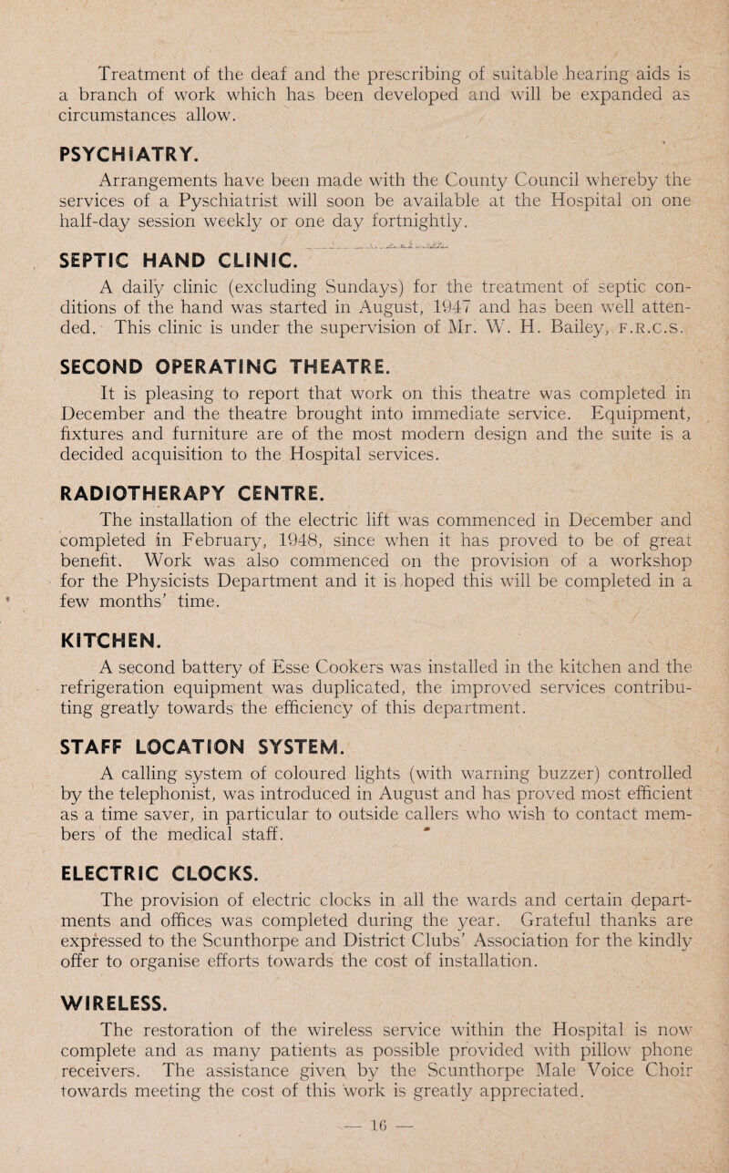 Treatment of the deaf and the prescribing of suitable hearing aids is a branch of work which has been developed and will be expanded as circumstances allow. PSYCHIATRY. Arrangements have been made with the County Council whereby the services of a Pyschiatrist will soon be available at the Hospital on one half-day session weekly or one day fortnightly. SEPTIC HAND CLINIC. A daily clinic (excluding Sundays) for the treatment of septic con¬ ditions of the hand was started in August, 1947 and has been well atten¬ ded. This clinic is under the supervision of Mr. W. H. Bailey, f.r.c.s. SECOND OPERATING THEATRE. It is pleasing to report that work on this theatre was completed in December and the theatre brought into immediate service. Equipment, fixtures and furniture are of the most modern design and the suite is a decided acquisition to the Hospital services. RADIOTHERAPY CENTRE. The installation of the electric lift was commenced in December and completed in February, 1948, since when it has proved to be of great benefit. Work was also commenced on the provision of a workshop for the Physicists Department and it is hoped this will be completed in a few months’ time. KITCHEN. A second battery of Esse Cookers was installed in the kitchen and the refrigeration equipment was duplicated, the improved services contribu¬ ting greatly towards the efficiency of this department. STAFF LOCATION SYSTEM. A calling system of coloured lights (with warning buzzer) controlled by the telephonist, was introduced in August and has proved most efficient as a time saver, in particular to outside callers who wish to contact mem¬ bers of the medical staff. ELECTRIC CLOCKS. The provision of electric clocks in all the wards and certain depart¬ ments and offices was completed during the year. Grateful thanks are expressed to the Scunthorpe and District Clubs’ Association for the kindly offer to organise efforts towards the cost of installation. WIRELESS. The restoration of the wireless service within the Hospital is now complete and as many patients as possible provided with pillow phone receivers. The assistance given by the Scunthorpe Male Voice Choir towards meeting the cost of this work is greatly appreciated.