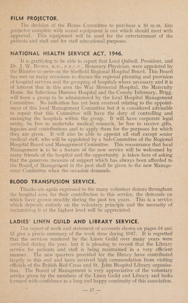 FILM PROJECTOR. The decision of the House Committee to purchase a 16 m.m. film projector complete with sound equipment is one which should meet with approval. This equipment will be used for the entertainment of the patients and staff and for staff educational purposes. NATIONAL HEALTH SERVICE ACT, 1946. It is gratifying to be able to report that Lord Ouibell, President, and Dr. J. W. B rown, m.D., f.r.c.p.. Honorary Physician, were appointed by the Minister to serve on the Sheffield Regional Hospital Board. This Board has met on many occasions to discuss the regional planning and provision of hospital services and the grouping of hospitals where necessary and it is of interest that in this area the War Memorial Hospital, the Maternity Home, the Infectious Diseases Hospital and the County Infirmary, Brigg, will form a group to be administered by the local Hospital Management C ommittee. No indication has yet been received relating to the appoint¬ ment of this local Management Committee but it is considered advisable to repeat that this Committee will have the duty of controlling and managing the hospitals within the group. It will have corporate legal entity, be free to undertake medical research, be free to receive gifts, legacies and contributions and to apply them for the purposes for which they are given. It will also be able to appoint all staff except senior medical staff, who will be appointed by a Sub-Committee of the Regional Hospital Board and Management Committee. This reassurance that local Management is to be a feature of the new service will be welcomed by many friends of the hospital and the opportunity is taken here of asking that the generous measure of support which has always been afforded to the Boarc^of Management in the past shall be given to the new Manage¬ ment Committee when the occasion demands. BLOOD TRANSFUSION SERVICE. Thanks are again expressed to the many volunteer donors throughout the hospital area for their contribution to this service, the demands on which have grown steadily during the past ten years. This is a service which depends entirely on the voluntary principle and the necessity of maintaining it at the highest level will be appreciated. LADIES’ LINEN GUILD AND LIBRARY SERVICE. The report of work and statement of accounts shown on pages. 54 and 55 give a precis summary of the work done during 1947. It is regretted that the services rendered by the Linen Guild over many years were curtailed during the year, but it is pleasing to record that the Library service for patients and staff is being maintained in a very efficient manner. The new7 quarters provided for the library have contributed largely to this end and have received high commendation from visiting officials of the British Red Cross and St. John Hospital Library organisa¬ tion. The Board of Management is very appreciative of the voluntary service given by the members of the Linen Guild and Library and looks forward with confidence to a long and happy continuity of this association.