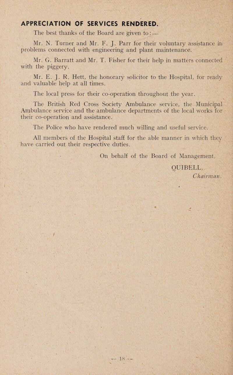 APPRECIATION OF SERVICES RENDERED. The best thanks of the Board are given to: — Mr. N. Turner and Mr. F. J. Parr for their voluntary assistance in problems connected with engineering and plant maintenance. Mr. G. Barratt and Mr. T. Fisher for their help in matters connected with the piggery. Mr. E. J. R. Hett, the honorary solicitor to the Hospital, for ready and valuable help at all times. The local press for their co-operation throughout the year. The British Red Cross Society Ambulance service, the Municipal Ambulance service and the ambulance departments of the local works for their co-operation and assistance. The Police who have rendered much willing and useful service. All members of the Hospital staff for the able manner in which they have carried out their respective duties. On behalf of the Board of Management, QUIBELL, Chairman.