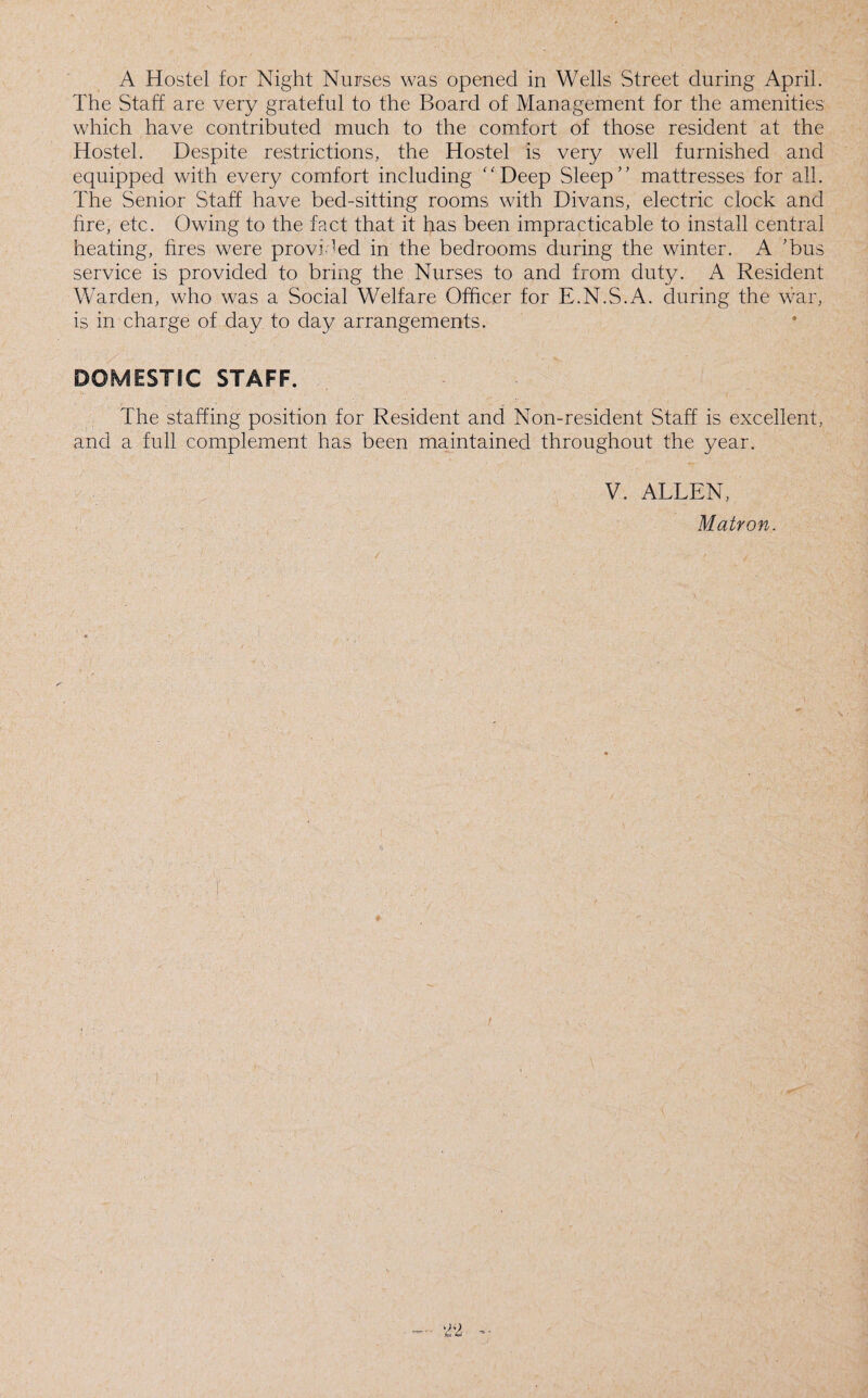The Staff are very grateful to the Board of Management for the amenities which have contributed much to the comfort of those resident at the Hostel. Despite restrictions, the Hostel is very well furnished and equipped with every comfort including Deep Sleep mattresses for all. The Senior Staff have bed-sitting rooms with Divans, electric clock and fire, etc. Owing to the fact that it has been impracticable to install central heating, fires were provided in the bedrooms during the winter. A 'bus service is provided to bring the Nurses to and from duty. A Resident Warden, who was a Social Welfare Officer for E.N.S.A. during the war, is in charge of day to day arrangements. DOMESTIC STAFF. The staffing position for Resident and Non-resident Staff is excellent, and a full complement has been maintained throughout the year. V. ALLEN, Matron.