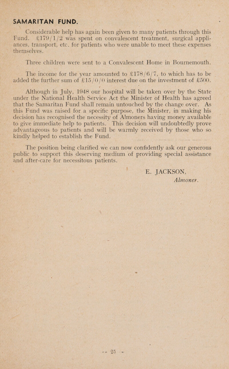 SAMARITAN FUND. Considerable help has again been given to many patients through this Fund. £179/1/2 was spent on convalescent treatment, surgical appli¬ ances, transport, etc. for patients who were unable to meet these expenses themselves. Three children were sent to a Convalescent Home in Bournemouth. The income for the year amounted to £178/6/7, to which has to be added the further sum of £15/0/0 interest due on the investment of £500. 9 Although in July, 1948 our hospital will be taken over by the State under the National Health Service Act the Minister of Health has agreed that the Samaritan Fund shall remain untouched by the change over. As this Fund was raised for a specific purpose, the Minister, in making his decision has recognised the necessity of Almoners having money available to give immediate help to patients. This decision will undoubtedly prove advantageous to patients and will be warmly received by those who so kindly helped to establish the Fund. The position being clarified we can now confidently ask our generous public to support this deserving medium of providing special assistance and after-care for necessitous patients. E. JACKSON, Almoner.