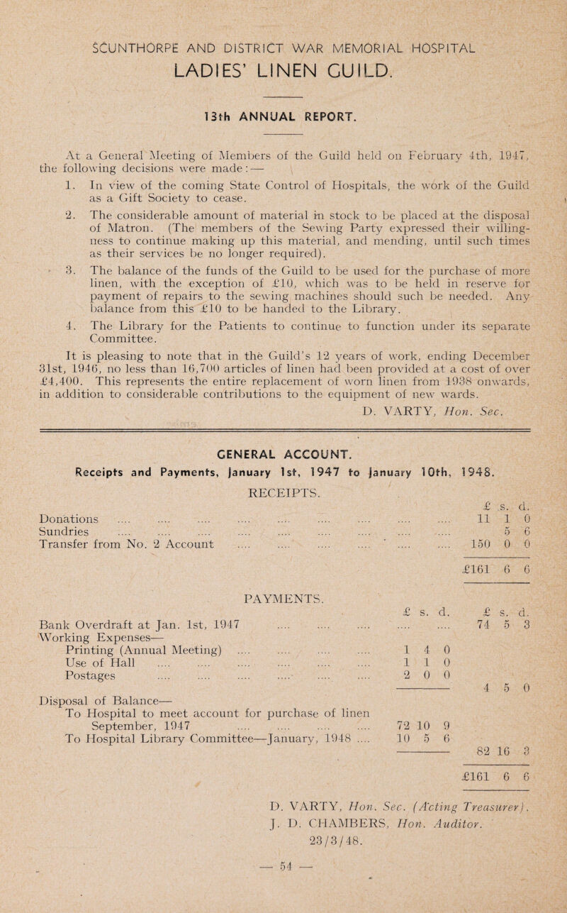 LADIES’ LINEN GUILD. 13th ANNUAL REPORT. At a General Meeting of Members of the Guild held on February 4th, 1947. the following decisions were made: — 1. In view of the coming State Control of Hospitals, the work of the Guild as a Gift Society to cease. 2. The considerable amount of material in stock to be placed at the disposal of Matron. (The members of the Sewing Party expressed their willing¬ ness to continue making up this material, and mending, until such times as their services be no longer required). 3. The balance of the funds of the Guild to be used for the purchase of more linen, with the exception of £10, which was to be held in reserve for payment of repairs to the sewing machines should such be needed. Any balance from this £10 to be handed to the Library. 4. The Library for the Patients to continue to function under its separate Committee. It is pleasing to note that in the Guild’s 12 years of work, ending December 31st, 1946, no less than 16,700 articles of linen had been provided at a cost of over £4,400. This represents the entire replacement of worn linen from 1938 onwards, in addition to considerable contributions to the equipment of new wards. D. VARTY, Hon. Sec. GENERAL ACCOUNT. 10th, 1948. £ s. d. 11 1 0 5 6 150 0 0 £161 6 6 s. d. £ s. d. 74 5 3 4 0 1 0 0 0 - 4 5 0 Disposal of Balance— To Hospital to meet account for purchase of linen September, 1947 .... .... .... .... 72 10 9 To Hospital Library Committee—January, 1948 .... 10 5 6 - 82 16 3 £161 6 6 D. VARTY, Hon. Sec. (Acting Treasurer). J. D. CHAMBERS, Hon. Auditor. 23/3/48. Receipts and Payments, January 1st, 1947 to January RECEIPTS. Donations Sundries Transfer from No. 2 Account PAYMENTS. Bank Overdraft at Jan. 1st, 1947 Working Expenses— Printing (Annual Meeting) Use of Hall Postages 1 1 2