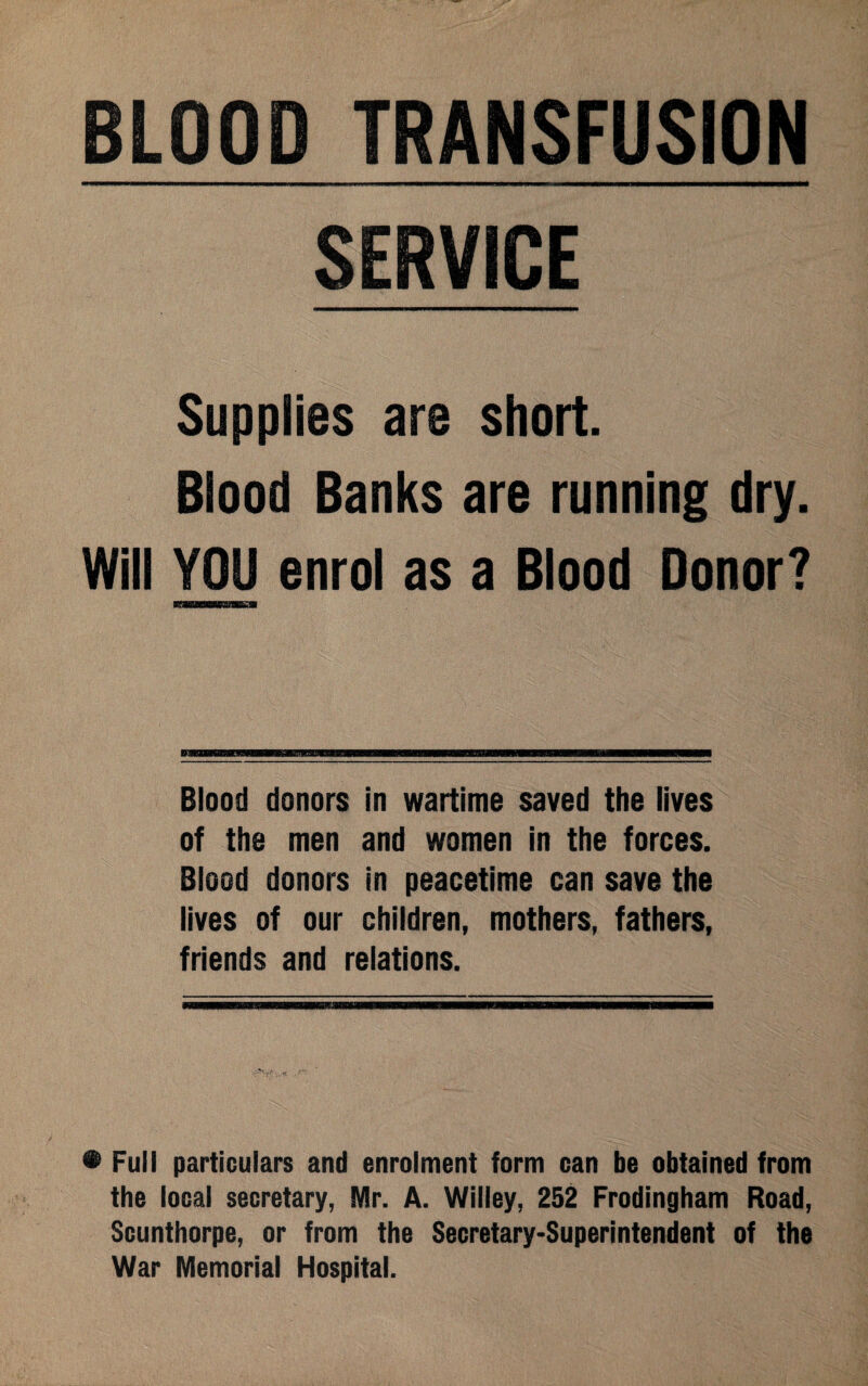 BLOOD TRANSFUSION SERVICE Supplies are short. Blood Banks are running dry. Will YOU enrol as a Blood Donor? II Wlllllllllll IBBMMBSMIKJBWMMEIWBBP———B8BaWWM8BW—W—i Blood donors in wartime saved the lives of the men and women in the forces. Blood donors in peacetime can save the lives of our children, mothers, fathers, friends and relations. • Full particulars and enrolment form can be obtained from the local secretary, Mr. A. Willey, 252 Frodingham Road, Scunthorpe, or from the Secretary-Superintendent of the War Memorial Hospital.