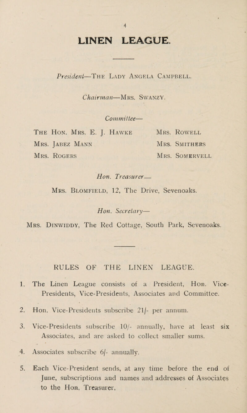 LINEN LEAGUE. President—The Lady Angela Campbell. Chairman—Mrs. Swanzy. Committee— The Hon. Mrs. E. J. Hawke Mrs. Rowell Mrs. Jabez Mann Mrs. Smithers Mrs. Rogers Mrs. Somervell Hon. Treasurer— Mrs. Blomfield, 12, The Drive, Sevenoaks. Hon. Secretary— Mrs. Dinwiddy, The Red Cottage, South Park, Sevenoaks. RULES OF THE LINEN LEAGUE. 1. The Linen League consists of a President, Hon. Vice- Presidents, Vice-Presidents, Associates and Committee. 2. Hon. Vice-Presidents subscribe 21/- per annum. 3. Vice-Presidents subscribe 10/- annually, have at least six Associates, and are asked to collect smaller sums. 4. Associates subscribe 6/- annually. 5. Each Vice-President sends, at any time before the end of June, subscriptions and names and addresses of Associates to the Hon, Treasurer,