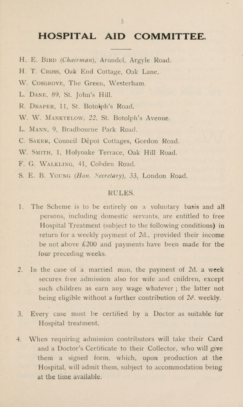 HOSPITAL AID COMMITTEE. H. E. Bird {Chairuian)^ Arundel, Argyle Road. H. T. Cross, Oak End Cottage, Oak Lane. W. Cosgrovp:, The Green, Westerham. L. Dank, 89, St. John’s Hill. R. Draper, 11, St. Botoitph’s Road. W. \V. Manktelow, 22, St. Botolph’s Avenue. L. Mann, 9, Bradbourne Park Road. C. Sakkr, Council Depot Cottages, Gordon Road. W. Smith, 1, Holyoake Terrace, Oak Hill Road. F. G. Walkling, 41, Cobden Road. S. E. B. Young {Hon. Secretary), 33, London Road. RULES. I. The Scheme is to be entirely on a voluntary basis and all persons, including domestic servants, are entitled to free Hospital Treatment (subject to the follouang conditions) in return for a weekly payment of 2d., provided their income be not above £200 and payments have been made for the four preceding weeks. 2. In the case of a married man, the payment of 2d. a week secures free admission also for wife and cnildren, except such children as earn any wage whatever ; the latter not being eligible without a further contribution of 2d. weekly. 3. Every case must be certihcd by a Doctor as suitable for Hospital treatment. 4. When requiring admission contributors will take their Card and a Doctor’s Certificate to their Collector, who will give them a signed form, which, upon production at the Hospital, will admit them, subject to accommodation being f at the time available,