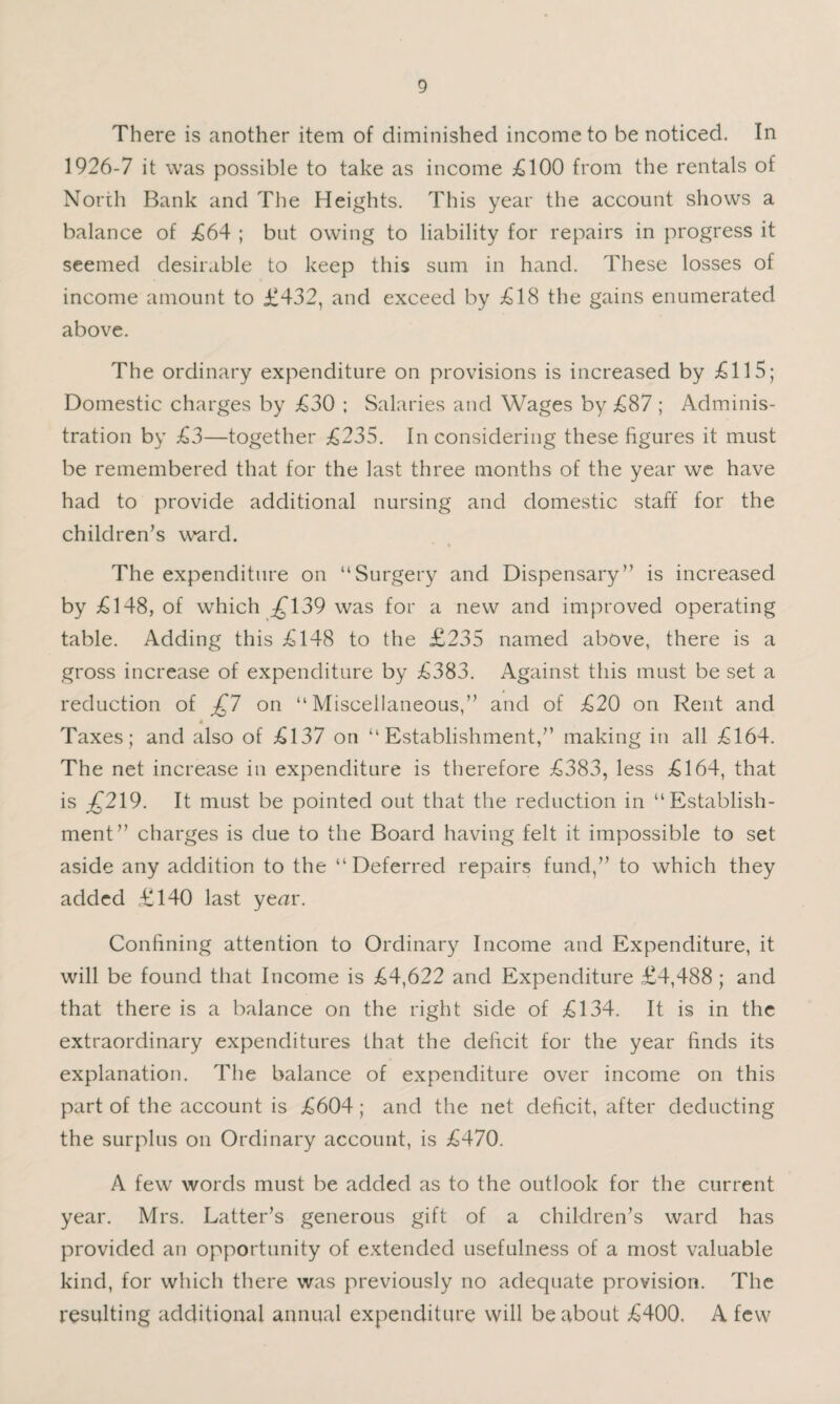 There is another item of diminished income to be noticed. In 1926-7 it was possible to take as income £100 from the rentals of North Bank and The Heights. This year the account shows a balance of £64 ; but owing to liability for repairs in progress it seemed desirable to keep this sum in hand. These losses of income amount to £432, and exceed by £18 the gains enumerated above. The ordinary expenditure on provisions is increased by £115; Domestic charges by £30 ; Salaries and Wages by £87 ; Adminis¬ tration by £3—together £235. In considering these figures it must be remembered that for the last three months of the year we have had to provide additional nursing and domestic staff for the children’s w^rd. The expenditure on “Surgery and Dispensary” is increased by £148, of which :^139 was for a new and improved operating table. Adding this £148 to the £235 named above, there is a gross increase of expenditure by £383. Against this must be set a reduction of £1 on “Miscellaneous,” and of £20 on Rent and i Taxes; and also of £137 on “Establishment,” making in all £164. The net increase in expenditure is therefore £383, less £164, that is ;^219. It must be pointed out that the reduction in “Establish¬ ment” charges is due to the Board having felt it impossible to set aside any addition to the “Deferred repairs fund,” to which they added £140 last yenir. Confining attention to Ordinary Income and Expenditure, it will be found that Income is £4,622 and Expenditure £4,488 ; and that there is a balance on the right side of £134. It is in the extraordinary expenditures that the deficit for the year finds its explanation. The balance of expenditure over income on this part of the account is £604; and the net deficit, after deducting the surplus on Ordinary account, is £470. A few words must be added as to the outlook for the current year. Mrs. Latter’s generous gift of a children’s ward has provided an opportunity of extended usefulness of a most valuable kind, for which there was previously no adequate provision. The resulting additional annual expenditure will be about £400, A few