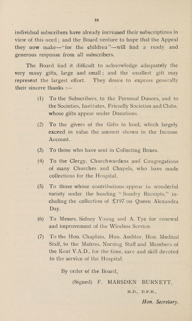 individual subscribers have already increased their subscriptions in view of this need ; and the Board venture to hope that the Appeal they now make—“for the children’’—will find a ready and generous response from all subscribers. The Board find it difficult to acknowledge adequately the very many gifts, large and small ; and the smallest gift may represent the largest effort. They desire to express generally their sincere thanks :— (1) To the Subscribers, to the Personal Donors, and to the Societies, Institutes, Friendly Societies and Clubs, ' whose gifts appear under Donations. (2) To the givers of the Gifts in kind, which largely exceed in value the amount shown in the Income Account.. (3) To those who have sent in Collecting Boxes. (4) To the Clergy, Churchwardens and Congregations < of many Churches and Chapels, who have made collections for the Hospital. (5) To those whose contributions appear in wonderful variety under the heading “ Sundry Receipts,” in¬ cluding the collection of £l97 on Queen Alexandra Day. (6) To Messrs. Sidney Young and A. Tye for renewal and improvement of the Wireless Service. (7) To the Hon. Chaplain, Hon. Auditor, Hon. Medical Staff, to the Matron, Nursing Staff and Members of the Kent V.A.D., for the time, care and skill devoted to the service of the Hospital. By order of the Board, (Signed) F. MARSDEN BURNETT, M.D., D.P.H., Hon. Secretary,
