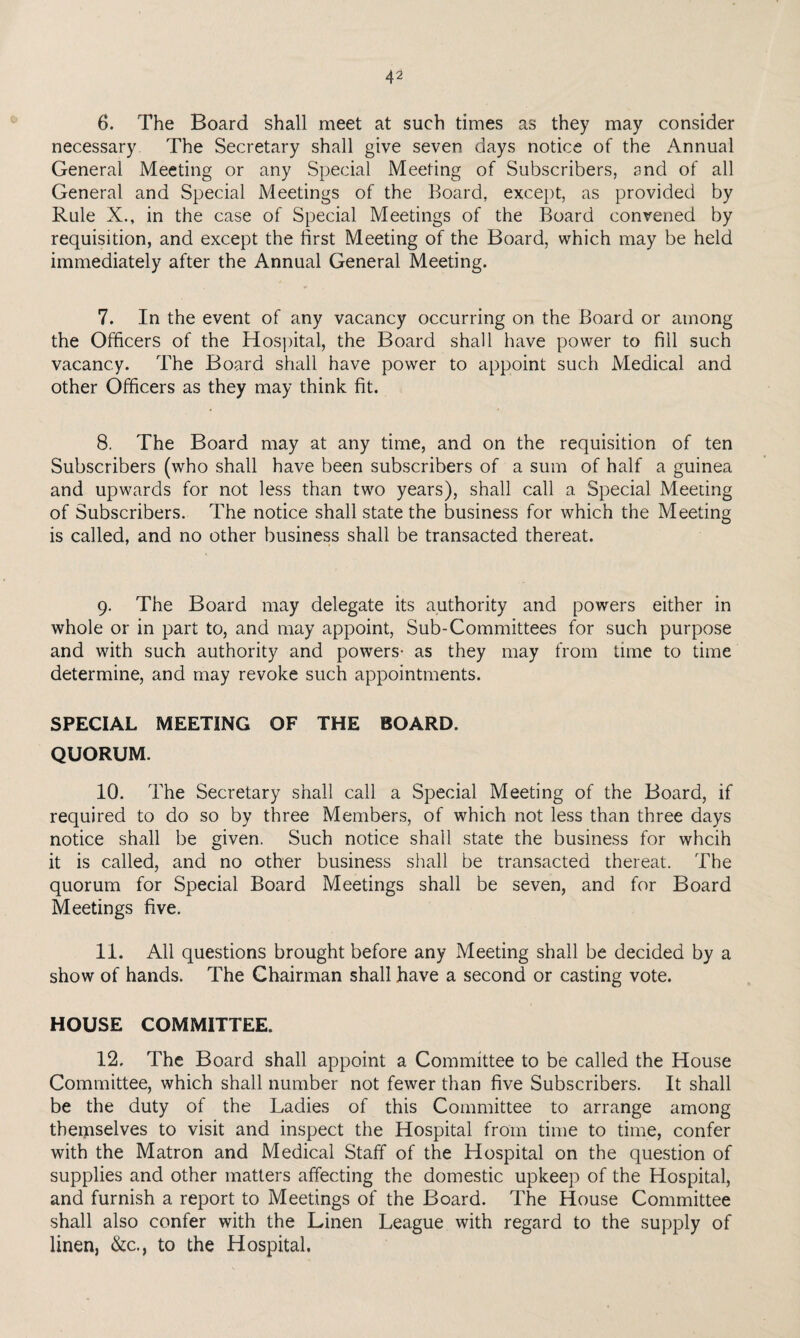 6. The Board shall meet at such times as they may consider necessary The Secretary shall give seven days notice of the Annual General Meeting or any Special Meeting of Subscribers, and of all General and Special Meetings of the Board, except, as provided by Rule X., in the case of Special Meetings of the Board convened by requisition, and except the first Meeting of the Board, which may be held immediately after the Annual General Meeting. 7. In the event of any vacancy occurring on the Board or among the Officers of the Hos])ital, the Board shall have power to fill such vacancy. The Board shall have power to appoint such Medical and other Officers as they may think fit. 8. The Board may at any time, and on the requisition of ten Subscribers (who shall have been subscribers of a sum of half a guinea and upwards for not less than two years), shall call a Special Meeting of Subscribers. The notice shall state the business for which the Meeting is called, and no other business shall be transacted thereat. 9. The Board may delegate its authority and powers either in whole or in part to, and may appoint, Sub-Committees for such purpose and with such authority and powers- as they may from time to time determine, and may revoke such appointments. SPECIAL MEETING OF THE BOARD. QUORUM. 10. The Secretary shall call a Special Meeting of the Board, if required to do so by three Members, of which not less than three days notice shall be given. Such notice shall state the business for whcih it is called, and no other business shall be transacted thereat. The quorum for Special Board Meetings shall be seven, and for Board Meetings five. 11. All questions brought before any Meeting shall be decided by a show of hands. The Chairman shall have a second or casting vote. HOUSE COMMITTEE. 12. The Board shall appoint a Committee to be called the House Committee, which shall number not fewer than five Subscribers. It shall be the duty of the Ladies of this Committee to arrange among themselves to visit and inspect the Hospital from time to time, confer with the Matron and Medical Staff of the Hospital on the question of supplies and other matters affecting the domestic upkeep of the Hospital, and furnish a report to Meetings of the Board. The House Committee shall also confer with the Linen League with regard to the supply of linen, &c., to the Hospital,