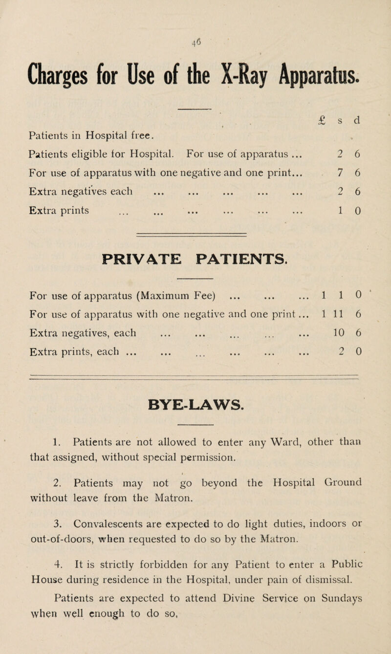 ^6 Charges for Use of the X-Ray Apparatus. Patients in Hospital free. Patients eligible for Hospital. For use of apparatus ... For use of apparatus with one negative and one print... Extra negatives each Extra prints ... ... ... 2 6 7 6 2 6 1 0 PRIVATE PATIENTS. For use of apparatus (Maximum Fee) ... ... ... 1 10* For use of apparatus with one negative and one print... Ill 6 Extra negatives, each ... ... ... ... ... 10 6 Extra prints, each ... ... ... ... ... ... 2 0 BYE-LAWS. 1. Patients are not allowed to enter any Ward, other than that assigned, without special permission. 2. Patients may not go beyond the Hospital Ground without leave from the Matron. 3. Convalescents are expected to do light duties, indoors or out-of-doors, when requested to do so by the Matron. 4. It is strictly forbidden for any Patient to enter a Public House during residence in the Hospital, under pain of dismissal. Patients are expected to attend Divine Service on Sundays when well enough to do so.