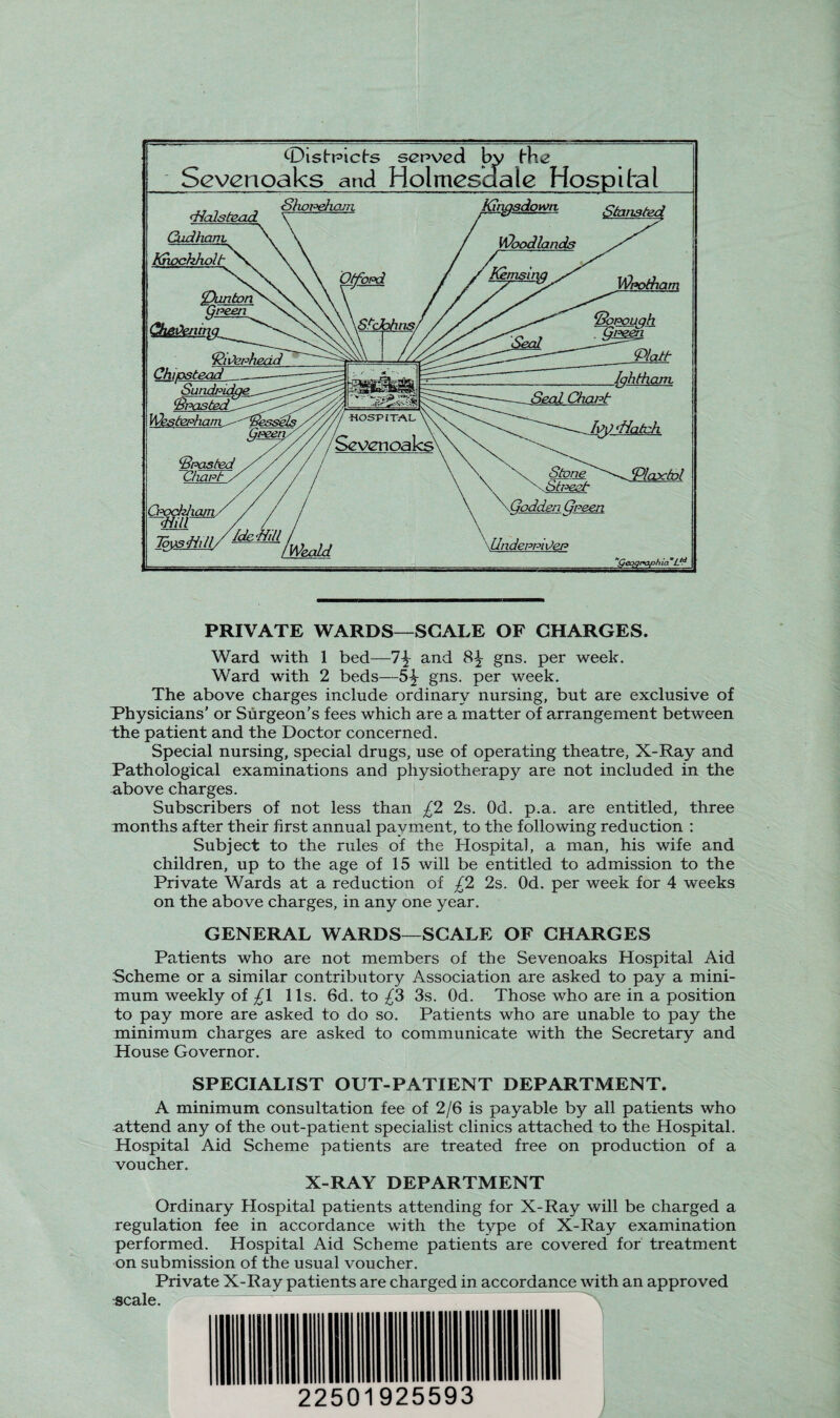 Oistpicts served by Hie Sevenoaks and Holmesaale Hospital dicdstead Cudhant Khochholt Shopehcjn Tmm/^,Weatd Kingsdown Wpotham ‘Plait lahtham. S truest X Qodden Green UndeppiOep Plaxfol ‘'Qeogr^aph ia °Ltd PRIVATE WARDS—SCALE OF CHARGES. Ward with 1 bed—1\ and 8^- gns. per week. Ward with 2 beds—5-^- gns. per week. The above charges include ordinary nursing, but are exclusive of Physicians’ or Surgeon’s fees which are a matter of arrangement between the patient and the Doctor concerned. Special nursing, special drugs, use of operating theatre, X-Ray and Pathological examinations and physiotherapy are not included in the above charges. Subscribers of not less than £2 2s. Od. p.a. are entitled, three months after their first annual payment, to the following reduction : Subject to the rules of the Hospital, a man, his wife and children, up to the age of 15 will be entitled to admission to the Private Wards at a reduction of £2 2s. Od. per week for 4 weeks on the above charges, in any one year. GENERAL WARDS—SCALE OF CHARGES Patients who are not members of the Sevenoaks Hospital Aid Scheme or a similar contributory Association are asked to pay a mini¬ mum weekly of £\ 11s. 6d. to £3 3s. Od. Those who are in a position to pay more are asked to do so. Patients who are unable to pay the minimum charges are asked to communicate with the Secretary and House Governor. SPECIALIST OUT-PATIENT DEPARTMENT. A minimum consultation fee of 2/6 is payable by all patients who attend any of the out-patient specialist clinics attached to the Hospital. Hospital Aid Scheme patients are treated free on production of a voucher. X-RAY DEPARTMENT Ordinary Hospital patients attending for X-Ray will be charged a regulation fee in accordance with the type of X-Ray examination performed. Hospital Aid Scheme patients are covered for treatment on submission of the usual voucher. Private X-Ray patients are charged in accordance with an approved scale. X / 22501925593