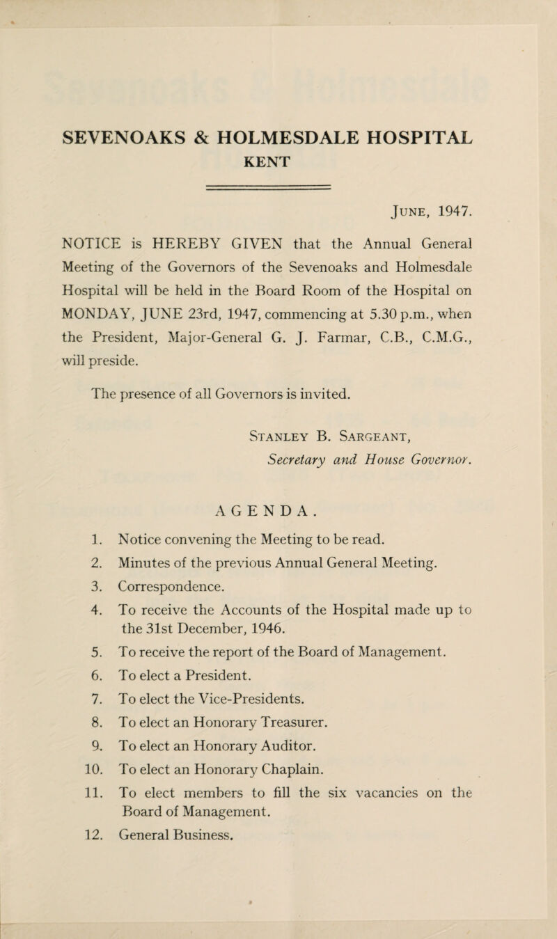SEVENOAKS & HOLMESDALE HOSPITAL KENT June, 1947. NOTICE is HEREBY GIVEN that the Annual General Meeting of the Governors of the Sevenoaks and Holmesdale Hospital will be held in the Board Room of the Hospital on MONDAY, JUNE 23rd, 1947, commencing at 5.30 p.m., when the President, Major-General G. J. Farmar, C.B., C.M.G., will preside. The presence of all Governors is invited. Stanley B. Sargeant, Secretary and House Governor. AGENDA. 1. Notice convening the Meeting to be read. 2. Minutes of the previous Annual General Meeting. 3. Correspondence. 4. To receive the Accounts of the Hospital made up to the 31st December, 1946. 5. To receive the report of the Board of Management. 6. To elect a President. 7. To elect the Vice-Presidents. 8. To elect an Honorary Treasurer. 9. To elect an Honorary Auditor. 10. To elect an Honorary Chaplain. 11. To elect members to fill the six vacancies on the Board of Management. 12. General Business.