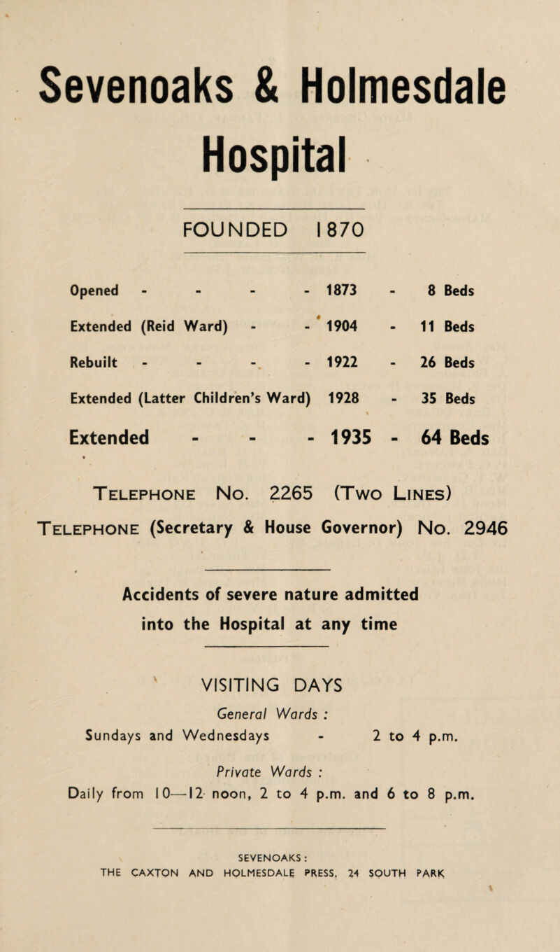 Hospital FOUNDED 1870 Opened - 1873 8 Beds Extended (Reid Ward) 1904 11 Beds Rebuilt 1922 26 Beds Extended (Latter Children’s Ward) 1928 % 35 Beds Extended - 1935 - 64 Beds Telephone No. 2265 (Two Lines) Telephone (Secretary & House Governor) No. 2946 Accidents of severe nature admitted into the Hospital at any time VISITING DAYS General Wards : Sundays and Wednesdays - 2 to 4 p.m. Private Wards : Daily from 10—-12 noon, 2 to 4 p.m. and 6 to 8 p.m. SEVENOAKS : THE CAXTON AND HOLMESDALE PRESS. 24 SOUTH PARK