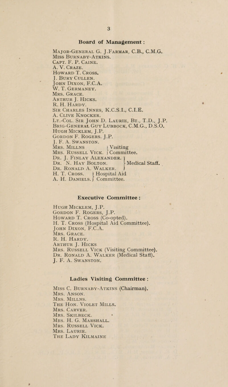 Board of Management : Major-General G. J.Farmar, C.B., C.M.G. Miss Burnaby-Atkins. Capt. F. P. Caine. A. V. Craze. Howard T. Cross. J. Bury Cullen. John Dixon, F.C.A. W. T. Germaney. Mrs. Grace. Arthur J. Hicks. R. H. Hardy. Sir Charles Innes, K.C.S.I., C.I.E. A. Clive Knocker. Lt.-Col. Sir John D. Laurie, Bt., T.D., J.P. Brig-General Guy Lubbock, C.M.G., D.S.O. Hugh Micklem, J.P. Gordon F. Rogers. J.P. J. F. A. Swanston. Mrs. Millns Mrs. Russell Vick Dr. J. Finlay Alexander. Dr. N. Hay Bolton. Dr. Ronald A. Walker. ( Visiting i Committee. ■ Medical Staff. H. T. Cross. A. H. Daniels. ) Hospital Aid j Committee. Executive Committee : Hugh Micklem, J.P. Gordon F. Rogers, J.P. Howard T. Cross (Co-opted). H. T. Cross (Hospital Aid Committee). John Dixon, F.C.A. Mrs. Grace. R. H. Hardy. Arthur J. Hicks Mrs. Russell Vick (Visiting Committee). Dr. Ronald A. Walker (Medical Staff). J. F. A. Swanston. Ladies Visiting Committee : Miss C. Burnaby-Atkins (Chairman). Mrs. Anson. Mrs. Millns. The Hon. Violet Mills. Mrs. Carver. Mrs. Skilbeck. Mrs. H. G. Marshall. Mrs. Russell Vick. Mrs. Laurie. The Lady Kilmaink p