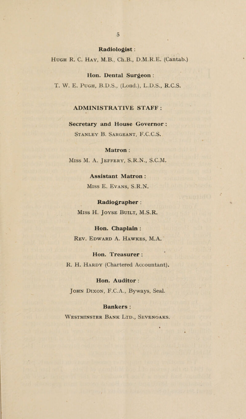 Radiologist: Hugh R. C. Hay, M.B., Ch.B., D.M.R.E. (Cantab.) Hon. Dental Surgeon : T. W. E. Pugh, B.D.S., (Lond.), L.D.S., R.C.S. ADMINISTRATIVE STAFF : Secretary and House Governor : Stanley B. Sargeant, F.C.C.S. Matron : Miss M. A. Jeffery, S.R.N., S.C.M. Assistant Matron : Miss E. Evans, S.R.N. Radiographer : Miss H. Joyse Built, M.S.R. Hon. Chaplain : Rev. Edward A. Hawkes, M.A. Hon. Treasurer : R. H. Hardy (Chartered Accountant). Hon. Auditor : John Dixon, F.C.A., Byways, Seal. Bankers : Westminster Bank Ltd., Sevenoaks.