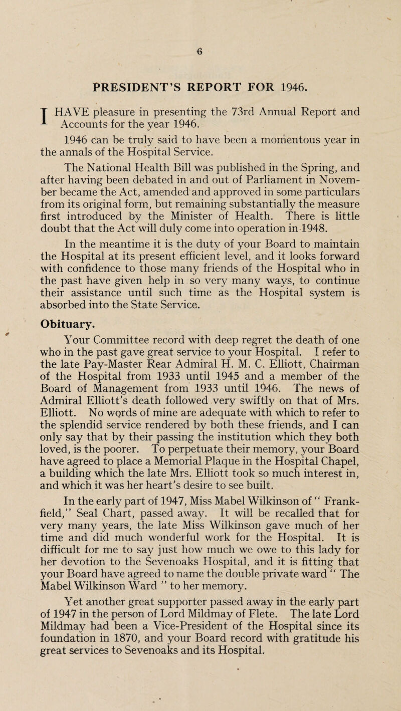 PRESIDENT’S REPORT FOR 1946. T HAVE pleasure in presenting the 73rd Annual Report and ^ Accounts for the year 1946. 1946 can be truly said to have been a momentous year in the annals of the Hospital Service. The National Health Bill was published in the Spring, and after having been debated in and out of Parliament in Novem¬ ber became the Act, amended and approved in some particulars from its original form, but remaining substantially the measure first introduced by the Minister of Health. There is little doubt that the Act will duly come into operation in 1948. In the meantime it is the duty of your Board to maintain the Hospital at its present efficient level, and it looks forward with confidence to those many friends of the Hospital who in the past have given help in so very many ways, to continue their assistance until such time as the Hospital system is absorbed into the State Service. Obituary. Your Committee record with deep regret the death of one who in the past gave great service to your Hospital. I refer to the late Pay-Master Rear Admiral H. M. C. Elliott, Chairman of the Hospital from 1933 until 1945 and a member of the Board of Management from 1933 until 1946. The news of Admiral Elliott’s death followed very swiftly on that of Mrs. Elliott. No words of mine are adequate with which to refer to the splendid service rendered by both these friends, and I can only say that by their passing the institution which they both loved, is the poorer. To perpetuate their memory, your Board have agreed to place a Memorial Plaque in the Hospital Chapel, a building which the late Mrs. Elliott took so much interest in, and which it was her heart’s desire to see built. In the early part of 1947, Miss Mabel Wilkinson of “ Frank- held,” Seal Chart, passed away. It will be recalled that for very many years, the late Miss Wilkinson gave much of her time and did much wonderful work for the Hospital. It is difficult for me to say just how much we owe to this lady for her devotion to the Sevenoaks Hospital, and it is fitting that your Board have agreed to name the double private ward “ The Mabel Wilkinson Ward ” to her memory. Yet another great supporter passed away in the early part of 1947 in the person of Lord Mildmay of Flete. The late Lord Mildmay had been a Vice-President of the Hospital since its foundation in 1870, and your Board record with gratitude his great services to Sevenoaks and its Hospital.