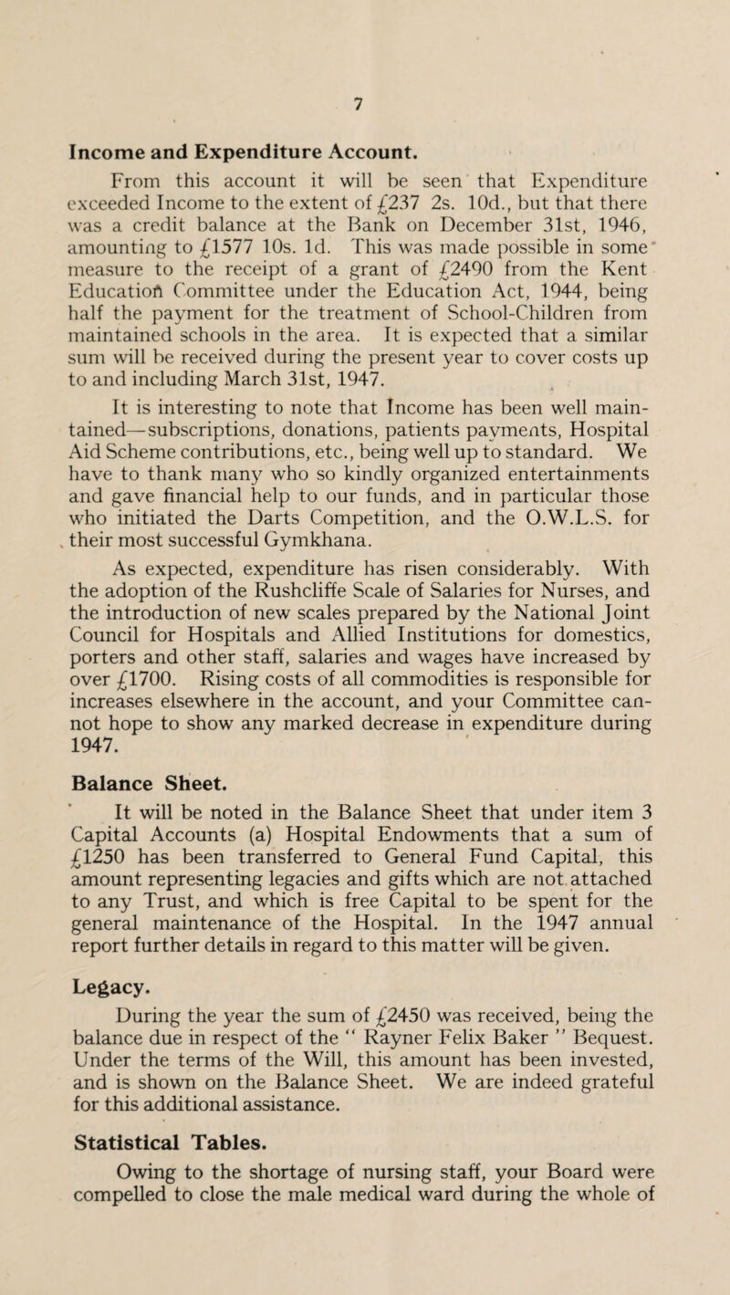 Income and Expenditure Account. From this account it will be seen that Expenditure exceeded Income to the extent of £237 2s. 10d., but that there was a credit balance at the Bank on December 31st, 1946, amounting to £1577 10s. Id. This was made possible in some measure to the receipt of a grant of £2490 from the Kent Education Committee under the Education Act, 1944, being half the payment for the treatment of School-Children from maintained schools in the area. It is expected that a similar sum will be received during the present year to cover costs up to and including March 31st, 1947. It is interesting to note that Income has been well main¬ tained— subscriptions, donations, patients payments, Hospital Aid Scheme contributions, etc., being well up to standard. We have to thank many who so kindly organized entertainments and gave financial help to our funds, and in particular those who initiated the Darts Competition, and the O.W.L.S. for % their most successful Gymkhana. As expected, expenditure has risen considerably. With the adoption of the Rushcliffe Scale of Salaries for Nurses, and the introduction of new scales prepared by the National Joint Council for Hospitals and Allied Institutions for domestics, porters and other staff, salaries and wages have increased by over £1700. Rising costs of all commodities is responsible for increases elsewhere in the account, and your Committee can¬ not hope to show any marked decrease in expenditure during 1947. Balance Sheet. It will be noted in the Balance Sheet that under item 3 Capital Accounts (a) Hospital Endowments that a sum of £1250 has been transferred to General Fund Capital, this amount representing legacies and gifts which are not attached to any Trust, and which is free Capital to be spent for the general maintenance of the Hospital. In the 1947 annual report further details in regard to this matter will be given. Legacy. During the year the sum of £2450 was received, being the balance due in respect of the “ Rayner Felix Baker ” Bequest. Under the terms of the Will, this amount has been invested, and is shown on the Balance Sheet. We are indeed grateful for this additional assistance. Statistical Tables. Owing to the shortage of nursing staff, your Board were compelled to close the male medical ward during the whole of