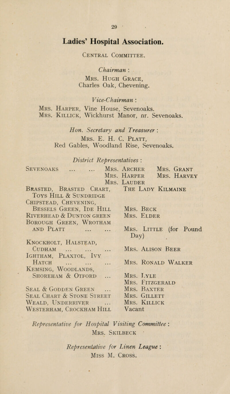 Ladies’ Hospital Association. Central Committee. Chairman : Mrs. Hugh Grace, Charles Oak, Che veiling. Vice-Chairman : Mrs. Harper, Vine House, Sevenoaks. Mrs. Killick, Wickhurst Manor, nr. Sevenoaks. Hon. Secretary and Treasurer : Mrs. E. H. C. Platt, Red Gables, Woodland Rise, Sevenoaks. District Representatives : Sevenoaks . Mrs. Archer Mrs. Grant Mrs. Mrs. Brasted, Brasted Chart, Toys Hill & Sundridge Chipstead, Chevening, Bessels Green, Ide Hill Riverhead & Dunton green Borough Green, Wrotham and Platt . Knockholt, Halstead, Cudham . Ightham, Plaxtol, Ivy Hatch . Kemsing, Woodlands, Shoreham & Otford Seal & Godden Green Seal Chart & Stone Street Weald, Underriver Westerham, Crockham Hill Harper Mrs. Harvey Lauder The Lady Kilmaine Mrs. Beck Mrs. Elder Mrs. Little (for Pound Day) Mrs. Alison Beer Mrs. Ronald Walker Mrs. Lyle Mrs. Fitzgerald Mrs. Baxter Mrs. Gillett Mrs. Killick Vacant Representative for Hospital Visiting Committee : Mrs. Skilbeck • Representative for Linen League : Miss M. Cross.