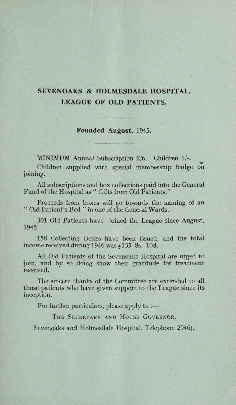 SEVENOAKS & HOLMESDALE HOSPITAL. LEAGUE OF OLD PATIENTS. Founded August,, 1945. MINIMUM Annual Subscription 2/6. Children 1/-. ■fi* Children supplied with special membership badge on joining. All subscriptions and box collections paid into the General Fund of the Hospital as  Gifts from Old Patients.” Proceeds from boxes will go towards the naming of an “ Old Patient’s Bed ” in one of the General Wards. 301 Old Patients have joined the League since August, 1945. 158 Collecting Boxes have been issued, and the total income received during 1946 was 4135 8s. lOd. All Old Patients of the Sevenoaks Hospital are urged to join, and by so doing show their gratitude for treatment received. The sincere thanks of the Committee are extended to all those patients who have given support to the League since its inception. For further particulars, please apply to :— The Secretary and House Governor, Sevenoaks and Holmesdale Hospital. Telephone 2946).
