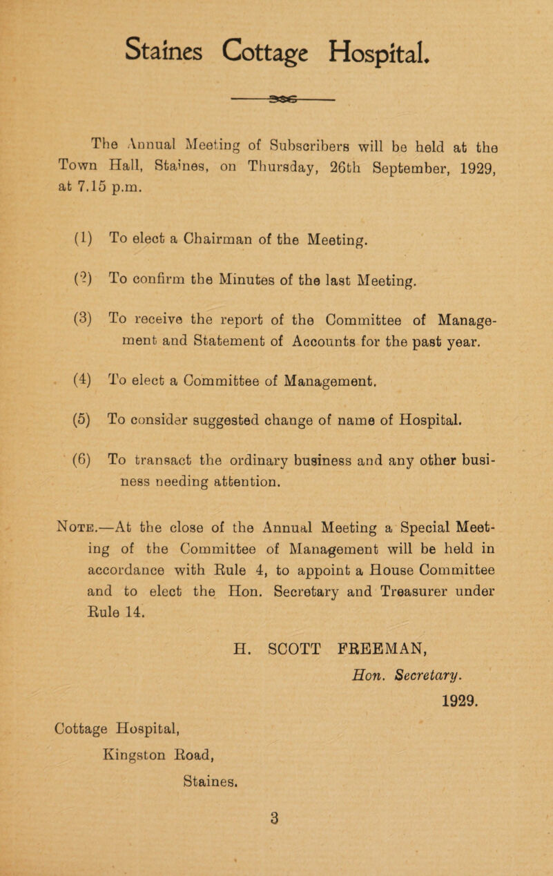 Staines Cottage Hospital. -3SG- The Annual Meeting of Subscribers will be held at the Town Hall, Staines, on Thursday, 26th September, 1929, at 7.15 p.m. (1) To elect a Chairman of the Meeting. (2) To confirm the Minutes of the last Meeting. (3) To receive the report of the Committee of Manage¬ ment and Statement of Accounts for the past year. (4) To elect a Committee of Management. (5) To consider suggested change of name of Hospital. (6) To transact the ordinary business and any other busi¬ ness needing attention. Note.—At the close of the Annual Meeting a Special Meet¬ ing of the Committee of Management will be held in accordance with Rule 4, to appoint a House Committee and to elect the Hon. Secretary and Treasurer under Rule 14. H. SCOTT FREEMAN, Hon. Secretary. 1929. Cottage Hospital, Kingston Road, Staines.