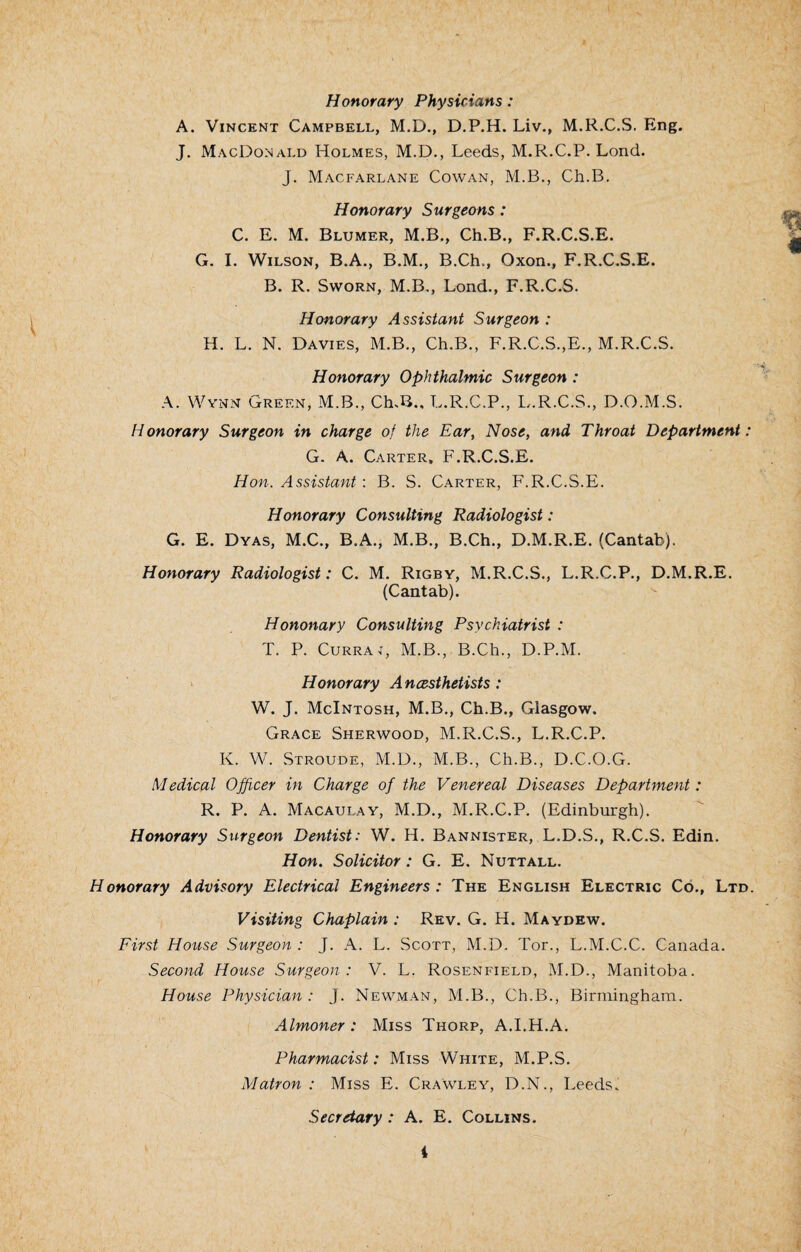 Honorary Physicians : A. Vincent Campbell, M.D., D.P.H. Liv., M.R.C.S. Eng. J. MacDonald Holmes, M.D., Leeds, M.R.C.P. Lond. J. Macfarlane Cowan, M.B., Ch.B. Honorary Surgeons: C. E. M. Blumer, M.B., Ch.B., F.R.C.S.E. G. I. Wilson, B.A., B.M., B.Ch., Oxon., F.R.C.S.E. B. R. Sworn, M.B., Lond., F.R.C.S. Honorary Assistant Surgeon : H. L. N. Davies, M.B., Ch.B., F.R.C.S.,E., M.R.C.S. Honorary Ophthalmic Surgeon : A. Wynn Green, M.B., Ch.B., L.R.C.P., L.R.C.S., D.O.M.S. Honorary Surgeon in charge of the Ear, Nose, and Throat Department: G. A. Carter, F.R.C.S.E. Hon. Assistant: B. S. Carter, F.R.C.S.E. Honorary Consulting Radiologist: G. E. Dyas, M.C., B.A., M.B., B.Ch., D.M.R.E. (Cantab). Honorary Radiologist: C. M. Rigby, M.R.C.S., L.R.C.P., D.M.R.E. (Cantab). Hononary Consulting Psychiatrist : T. P. Currai, M.B., B.Ch., D.P.M. Honorary Anesthetists: W. J. McIntosh, M.B., Ch.B., Glasgow. Grace Sherwood, M.R.C.S., L.R.C.P. K. W. Stroude, M.D., M.B., Ch.B., D.C.O.G. Medical Officer in Charge of the Venereal Diseases Department: R. P. A. Macaulay, M.D., M.R.C.P. (Edinburgh). Honorary Surgeon Dentist: W. H. Bannister, L.D.S., R.C.S. Edin. Hon. Solicitor: G. E. Nuttall. Honorary Advisory Electrical Engineers : The English Electric Co., Ltd. Visiting Chaplain : Rev. G. H. Maydew. First House Surgeon : J. A. L. Scott, M.D. Tor., L.M.C.C. Canada. Second House Surgeon: V. L. Rosenfield, M.D., Manitoba. House Physician: J. Newman, M.B., Ch.B., Birmingham. Almoner : Miss Thorp, A.I.H.A. Pharmacist: Miss White, M.P.S. Matron : Miss E. Crawley, D.N., Leeds. Secretary : A. E. Collins.