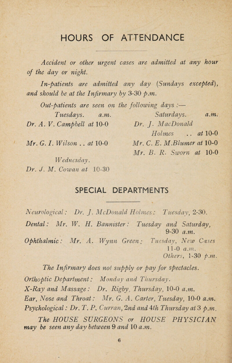 HOURS OF ATTENDANCE Accident or other urgent cases are admitted at any hour of the day or night. In-patients are admitted any day (Sundays excepted), and should be at the Infirmary by 3-30 p.m. Out-patients are seen on the following days :— Tuesdays. a.m. Saturdays. a.m. Dr. A. V. Campbell at 10-0 Dr. J. MacDonald Holmes .. at 10-0 Mr. G. I. Wilson .. at 10-0 Mr. C. E. M.Blumer at 10-0 Mr. B. R. Sworn at 10-0 W ednesday. Dr. J. M. Cowan at 10-30 SPECIAL DEPARTMENTS Neurological: Dr. J. McDonald Holmes: Tuesday, 2-30. Dental: Mr. W. H. Bannister: Tuesday and Saturday, 9-30 a.m. Ophthalmic: Mr. A. Wynn Green: Tuesday, New Cases 11-0 a.m. Others, 1-30 p.m. The Infirmary does not supply or pay for spectacles. Orthoptic Department: Monday and Thursday. X-Ray and Massage: Dr. Rigby, Thursday, 10-0 a.m. Ear, Nose and Throat: Mr. G. A. Carter, Tuesday, 10-0 a.m. Psychological: Dr. T. P. Curran, 2nd and 4th Thursday at 3 p.m. The HOUSE SURGEONS or HOUSE PHYSICIAN may be seen any day between 9 and 10 a.m.