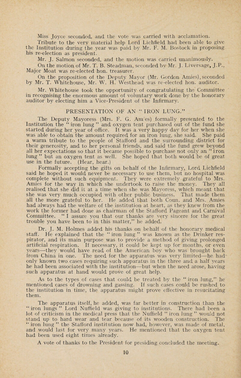 Miss Joyce seconded, and the vote was carried with acclamation. Tribute to the very material help Lord Lichfield had been able to give the Institution during the year was paid by Mr. F. M. Bostock in proposing his re-election as president. Mr. J. Salmon seconded, and the motion was carried unanimously. On the motion of Mr. T. B. Steadman, seconded by Mr. J. Liversage, J.P., Major Moat was re-elected hon. treasurer. On the proposition of the Deputy Mayor (Mr. Gordon Amies), seconded by Mr. T. Whitehouse, Mr. W. H. Westhead was re-elected hon. auditor. Mr. Whitehouse took the opportunity of congratulating the Committee in recognising the enormous amount of voluntary work done by the honorary auditor by electing him a Vice-President of the Infirmary. PRESENTATION OF AN “ IRON LUNG.” The Deputy Mayoress (Mrs. F. G. Ames) formally presented to the Institution the “ iron lung ” and oxygen tent purchased out of the fund she started during her year of office. It was a very happy day for her when she was able to obtain the amount required for an iron lung, she said. She paid a warm tribute to the people of Stafford and the surrounding district for their generosity, and to her personal friends, and said the fund grew beyond all her expectations so that it became possible to purchase not only an “ iron lung ” but an oxygen tent as well. She hoped that both would be of great use in the future. (Hear, hear.) Formally accepting the gifts on behalf of the Infirmary, Lord Lichfield said he hoped it would never be necessary to use them, but no hospital was complete without such equipment. They were extremely grateful to Mrs. Amies for the way in which she undertook to raise the money. They all realised that she did it at a time when she was Mayoress, which meant that she was very much occupied with other public business. That made them all the more grateful to her. He added that both Coun. and Mrs. Amies had always had the welfare of the institution at heart, as they knew from the work the former had done as chairman of the Stafford Pageant and Carnival Committee. “ I assure you that our thanks are very sincere for the great trouble you have been to in this matter,” he added. Dr. J. M. Holmes added his thanks on behalf of the honorary medical staff. He explained that the “ iron lung ” was known as the Drinker res¬ pirator, and its main purpose was to provide a method of giving prolonged artificial respiration. If necessary, it could be kept up for months, or even years—-they would have read of the American boy who was brought back from China in one. The need for the apparatus was very limited—he had' only known two cases requiring such apparatus in the three and a half years he had been associated with the institution—but when the need arose, having such apparatus at hand would prove of great help. As to the types of cases that could be treated by the “ iron lung,” he mentioned cases of drowning and gassing. If such cases could be rushed to the institution in time, the apparatus might prove effective in resucitating them. The apparatus itself, he added, was far better in construction than the “ iron lungs ” Lord Nuffield was giving to institutions. There had been a lot of criticism in the medical press that the Nuffield “ iron lung ” would not stand up to hard wear and tear because of its wooden construction. The “ iron lung ” the Stafford institution now had, however, was made of metal, and would last for very many years. He mentioned that the oxygen tent had been used eight times already. A vote of thanks to the President for presiding concluded the meeting.